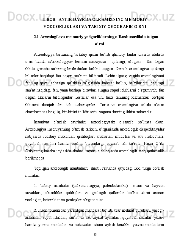 II BOB.   ANTIK DAVRDA OLKAMIZNING ME'MORIY
YODGORLIKLARI VA TARIXIY GEOGRAFIK O'RNI
2.1 Arxeologik va me’moriy yodgorliklarning o’lkashunoslikda tutgan    
o’rni.
Arxeologiya   tarixining   tarkibiy   qismi   bo’lib   ijtimoiy   fanlar   orasida   alohida
o’rin   tutadi.   «Arxeologiya»   termini   «arxayos»   -   qadimgi,   «logos»   -   fan   degan
ikkita   grekcha   so’zning   birikishidan   tashkil   topgan.   Demak   arxeologiya   qadimgi
bilimlar haqidagi fan degan ma’noni bildiradi. Lekin ilgargi vaqtda arxeologiyani
fanning   qaysi   sohasiga   qo’shish   to’g’risida   bahslar   bo’lib,   ba’zilar   uni   qadimgi
san’at haqidagi fan, yana boshqa birovlari singan sopol idishlarni o’rganuvchi fan
degan   fikrlarni   bildirganlar.   Ba’zilar   esa   uni   tarix   fanining   xizmatkori   bo’lgan
ikkinchi   darajali   fan   deb   tushunganlar.   Tarix   va   arxeologiya   aslida   o’zaro
chambarchas bog’liq, bir-birini to’ldiruvchi yagona fanning ikkita sohasidir.
Insoniyat   o’tmish   davrlarini   arxeologiyasiz   o’rganib   bo’lmas   ekan.
Arxeologiya insoniyatning o’tmish tarixini o’rganishda arxeologik ekspeditsiyalar
natijasida   ibtidoiy   makonlar,   qishloqlar,   shaharlar,   mudofaa   va   suv   inshootlari,
qoyatosh   rasmlari   hamda   boshqa   buramlarga   suyanib   ish   ko’radi.   Hozir   O’rta
Osiyoning barcha joylarida shahar, rayon, qishloqlarda arxeologik tadqiqotlar olib
borilmoqda.
Topilgan   arxeologik   manbalarni   shartli   ravishda   quyidagi   ikki   turga   bo’lish
mumkin:
1.   Tabiiy   manbalar   (paleozoologiya,   paleobotanika)   -   inson   va   hayvon
suyaklari ,   o’simliklar   qoldiqlari   va   geologik   qatlamlar   bo’lib   ularni   asosan
zoologlar, botaniklar va geologlar o’rganadilar.
2. Inson tomonidan yaratilgan manbalar bo’lib, ular mehnat qurollari, yarog’-
aslahalar,   sopol   idishlar,   san’at   va   zeb-ziynat   uyamlari,   qoyatosh   rasmlar,   yozuv
hamda   yozma   manbalar   va   hokazolar.   shuni   aytish   kerakki,   yozma   manbalarni
13 