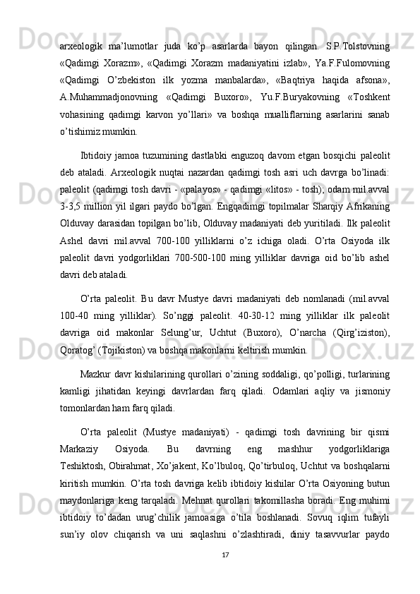 arxeologik   ma’lumotlar   juda   ko’p   asarlarda   bayon   qilingan.   S.P.Tolstovning
«Qadimgi   Xorazm»,   «Qadimgi   Xorazm   madaniyatini   izlab»,   Ya.F.Fulomovning
«Qadimgi   O’zbekiston   ilk   yozma   manbalarda»,   «Baqtriya   haqida   afsona»,
A.Muhammadjonovning   «Qadimgi   Buxoro»,   Yu.F.Buryakovning   «Toshkent
vohasining   qadimgi   karvon   yo’llari»   va   boshqa   mualliflarning   asarlarini   sanab
o’tishimiz mumkin.
Ibtidoiy   jamoa   tuzumining   dastlabki   enguzoq   davom   etgan   bosqichi   paleolit
deb   ataladi.   Arxeologik   nuqtai   nazardan   qadimgi   tosh   asri   uch   davrga   bo’linadi:
paleolit (qadimgi tosh davri - «palayos» - qadimgi «litos» - tosh); odam mil.avval
3-3,5 million yil ilgari paydo bo’lgan. Engqadimgi topilmalar Sharqiy Afrikaning
Olduvay darasidan topilgan bo’lib, Olduvay madaniyati deb yuritiladi. Ilk paleolit
Ashel   davri   mil.avval   700-100   yilliklarni   o’z   ichiga   oladi.   O’rta   Osiyoda   ilk
paleolit   davri   yodgorliklari   700-500-100   ming   yilliklar   davriga   oid   bo’lib   ashel
davri deb ataladi.
O’rta   paleolit.   Bu   davr   Mustye   davri   madaniyati   deb   nomlanadi   (mil.avval
100-40   ming   yilliklar).   So’nggi   paleolit.   40-30-12   ming   yilliklar   ilk   paleolit
davriga   oid   makonlar   Selung’ur,   Uchtut   (Buxoro),   O’narcha   (Qirg’iziston),
Qoratog’ (Tojikiston) va boshqa makonlarni keltirish mumkin.
Mazkur davr kishilarining qurollari o’zining soddaligi, qo’polligi, turlarining
kamligi   jihatidan   keyingi   davrlardan   farq   qiladi.   Odamlari   aqliy   va   jismoniy
tomonlardan ham farq qiladi.
O’rta   paleolit   (Mustye   madaniyati)   -   qadimgi   tosh   davrining   bir   qismi
Markaziy   Osiyoda.   Bu   davrning   eng   mashhur   yodgorliklariga
Teshiktosh,   Obirahmat , Xo’jakent, Ko’lbuloq, Qo’tirbuloq, Uchtut  va boshqalarni
kiritish  mumkin. O’rta  tosh  davriga kelib  ibtidoiy kishilar   O’rta Osiyoning  butun
maydonlariga   keng   tarqaladi.   Mehnat   qurollari   takomillasha   boradi.   Eng   muhimi
ibtidoiy   to’dadan   urug’chilik   jamoasiga   o’tila   boshlanadi.   Sovuq   iqlim   tufayli
sun’iy   olov   chiqarish   va   uni   saqlashni   o’zlashtiradi,   diniy   tasavvurlar   paydo
17 