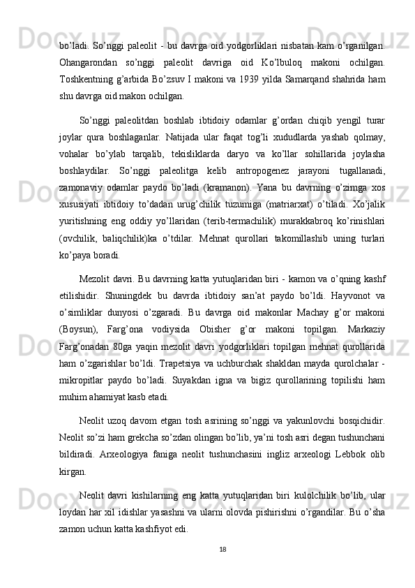 bo’ladi.   So’nggi   paleolit   -   bu   davrga   oid   yodgorliklari   nisbatan   kam   o’rganilgan.
Ohangarondan   so’nggi   paleolit   davriga   oid   Ko’lbuloq   makoni   ochilgan.
Toshkentning g’arbida Bo’zsuv I makoni va 1939 yilda Samarqand shahrida ham
shu davrga oid makon ochilgan.
So’nggi   paleolitdan   boshlab   ibtidoiy   odamlar   g’ordan   chiqib   yengil   turar
joylar   qura   boshlaganlar.   Natijada   ular   faqat   tog’li   xududlarda   yashab   qolmay,
vohalar   bo’ylab   tarqalib,   tekisliklarda   daryo   va   ko’llar   sohillarida   joylasha
boshlaydilar.   So’nggi   paleolitga   kelib   antropogenez   jarayoni   tugallanadi,
zamonaviy   odamlar   paydo   bo’ladi   (kramanon).   Yana   bu   davrning   o’zimga   xos
xususiyati   ibtidoiy   to’dadan   urug’chilik   tuzumiga   (matriarxat)   o’tiladi.   Xo’jalik
yuritishning   eng   oddiy   yo’llaridan   (terib-termachilik)   murakkabroq   ko’rinishlari
(ovchilik,   baliqchilik)ka   o’tdilar.   Mehnat   qurollari   takomillashib   uning   turlari
ko’paya boradi.
Mezolit davri. Bu davrning katta yutuqlaridan biri - kamon va o’qning kashf
etilishidir.   Shuningdek   bu   davrda   ibtidoiy   san’at   paydo   bo’ldi.   Hayvonot   va
o’simliklar   dunyosi   o’zgaradi.   Bu   davrga   oid   makonlar   Machay   g’or   makoni
(Boysun),   Farg’ona   vodiysida   Obisher   g’or   makoni   topilgan.   Markaziy
Farg’onadan   80ga   yaqin   mezolit   davri   yodgorliklari   topilgan   mehnat   qurollarida
ham   o’zgarishlar   bo’ldi.   Trapetsiya   va   uchburchak   shakldan   mayda   qurolchalar   -
mikropitlar   paydo   bo’ladi.   Suyakdan   igna   va   bigiz   qurollarining   topilishi   ham
muhim ahamiyat kasb etadi.
Neolit   uzoq   davom   etgan   tosh   asrining   so’nggi   va   yakunlovchi   bosqichidir.
Neolit so’zi ham grekcha so’zdan olingan bo’lib, ya’ni tosh asri degan tushunchani
bildiradi.   Arxeologiya   faniga   neolit   tushunchasini   ingliz   arxeologi   Lebbok   olib
kirgan.
Neolit   davri   kishilarning   eng   katta   yutuqlaridan   biri   kulolchilik   bo’lib,   ular
loydan har xil idishlar yasashni  va ularni olovda pishirishni o’rgandilar. Bu o’sha
zamon uchun katta kashfiyot edi.
18 