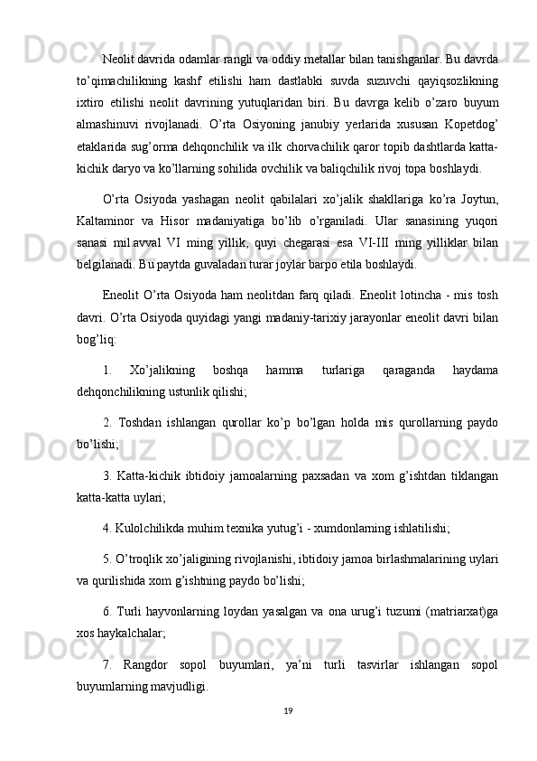 Neolit davrida odamlar rangli va oddiy metallar bilan tanishganlar. Bu davrda
to’qimachilikning   kashf   etilishi   ham   dastlabki   suvda   suzuvchi   qayiqsozlikning
ixtiro   etilishi   neolit   davrining   yutuqlaridan   biri.   Bu   davrga   kelib   o’zaro   buyum
almashinuvi   rivojlanadi.   O’rta   Osiyoning   janubiy   yerlarida   xususan   Kopetdog’
etaklarida sug’orma dehqonchilik va ilk chorvachilik qaror topib dashtlarda katta-
kichik daryo va ko’llarning sohilida ovchilik va baliqchilik rivoj topa boshlaydi.
O’rta   Osiyoda   yashagan   neolit   qabilalari   xo’jalik   shakllariga   ko’ra   Joytun,
Kaltaminor   va   Hisor   madaniyatiga   bo’lib   o’rganiladi.   Ular   sanasining   yuqori
sanasi   mil.avval   VI   ming   yillik,   quyi   chegarasi   esa   VI-III   ming   yilliklar   bilan
belgilanadi. Bu paytda guvaladan turar joylar barpo etila boshlaydi.
Eneolit   O’rta  Osiyoda  ham  neolitdan  farq  qiladi. Eneolit  lotincha  -  mis  tosh
davri. O’rta Osiyoda quyidagi yangi madaniy-tarixiy jarayonlar eneolit davri bilan
bog’liq:
1.   Xo’jalikning   boshqa   hamma   turlariga   qaraganda   haydama
dehqonchilikning ustunlik qilishi;
2.   Toshdan   ishlangan   qurollar   ko’p   bo’lgan   holda   mis   qurollarning   paydo
bo’lishi;
3.   Katta-kichik   ibtidoiy   jamoalarning   paxsadan   va   xom   g’ishtdan   tiklangan
katta-katta uylari;
4. Kulolchilikda muhim texnika yutug’i - xumdonlarning ishlatilishi;
5. O’troqlik xo’jaligining   rivojlanishi , ibtidoiy jamoa birlashmalarining uylari
va qurilishida xom g’ishtning paydo bo’lishi;
6.   Turli   hayvonlarning   loydan   yasalgan   va   ona   urug’i   tuzumi   (matriarxat)ga
xos haykalchalar;
7.   Rangdor   sopol   buyumlari,   ya’ni   turli   tasvirlar   ishlangan   sopol
buyumlarning mavjudligi.
19 