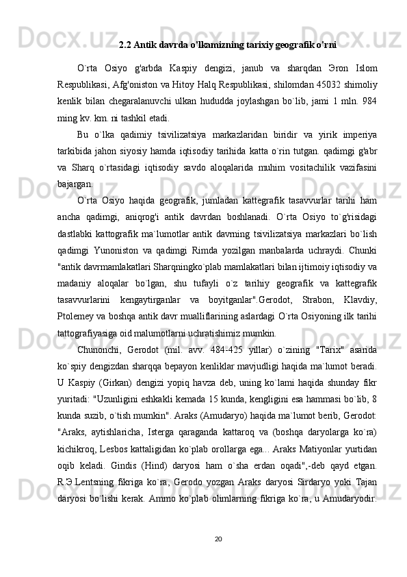 2.2 Antik davrda o'lkamizning tarixiy geografik o'rni
O`rta   Osiyo   g'arbda   Kaspiy   dengizi,   janub   va   sharqdan   Э ron   Islom
Respublikasi, Afg'oniston va Hitoy Halq Respublikasi, shilomdan 45032 shimoliy
kenlik   bilan   chegaralanuvchi   ulkan   hududda   joylashgan   bo`lib,   jami   1   mln.   984
ming kv. km. ni tashkil etadi.  
Bu   o`lka   qadimiy   tsivilizatsiya   markazlaridan   biridir   va   yirik   imperiya
tarkibida   jahon   siyosiy   hamda   iqtisodiy   tarihida   katta   o`rin   tutgan.   qadimgi   g'abr
va   Sharq   o`rtasidagi   iqtisodiy   savdo   aloqalarida   muhim   vositachilik   vazifasini
bajargan. 
O`rta   Osiyo   haqida   geografik,   jumladan   kattegrafik   tasavvurlar   tarihi   ham
ancha   qadimgi,   aniqrog'i   antik   davrdan   boshlanadi.   O`rta   Osiyo   to`g'risidagi
dastlabki   kattografik   ma`lumotlar   antik   davrning   tsivilizatsiya   markazlari   bo`lish
qadimgi   Yunoniston   va   qadimgi   Rimda   yozilgan   manbalarda   uchraydi.   Chunki
"antik davrmamlakatlari Sharqningko`plab mamlakatlari bilan ijtimoiy iqtisodiy va
madaniy   aloqalar   bo`lgan,   shu   tufayli   o`z   tarihiy   geografik   va   kattegrafik
tasavvurlarini   kengaytirganlar   va   boyitganlar".Gerodot,   Strabon,   Klavdiy,
Ptolemey va boshqa antik davr mualliflarining aslardagi O`rta Osiyoning ilk tarihi
tattografiyasiga oid malumotlarni uchratishimiz mumkin. 
Chunonchi,   Gerodot   (mil.   avv.   484-425   yillar)   o`zining   "Tarix"   asarida
ko`spiy dengizdan sharqqa bepayon kenliklar mavjudligi haqida ma`lumot beradi.
U   Kaspiy   (Girkan)   dengizi   yopiq   havza   deb,   uning   ko`lami   haqida   shunday   fikr
yuritadi: "Uzunligini eshkakli kemada 15 kunda, kengligini esa hammasi bo`lib, 8
kunda suzib, o`tish mumkin". Araks (Amudaryo) haqida ma`lumot berib, Gerodot:
"Araks,   aytishlaricha,   Isterga   qaraganda   kattaroq   va   (boshqa   daryolarga   ko`ra)
kichikroq, Lesbos kattaligidan ko`plab orollarga ega... Araks Matiyonlar  yurtidan
oqib   keladi.   Gindis   (Hind)   daryosi   ham   o`sha   erdan   oqadi",-deb   qayd   etgan.
R. Э .Lentsning   fikriga   ko`ra,   Gerodo   yozgan   Araks   daryosi   Sirdaryo   yoki   Tajan
daryosi   bo`lishi   kerak.  Ammo   ko`plab   olimlarning   fikriga  ko`ra,   u   Amudaryodir.
20 