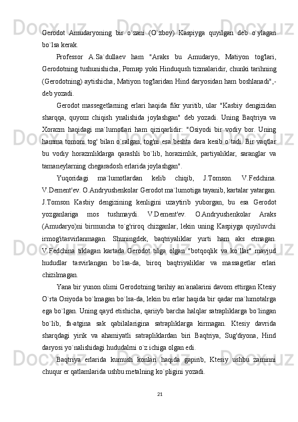 Gerodot   Amudaryoning   bir   o`zani   (O`zboy)   Kaspiyga   quyilgan   deb   o`ylagan
bo`lsa kerak. 
Professor   A.Sa`dullaev   ham   "Araks   bu   Amudaryo,   Matiyon   tog'lari,
Gerodotning tushunishicha, Pom ир   yoki Hinduqush tizmalaridir, chunki tarihning
(Gerodotning) aytishicha, Matiyon tog'laridan Hind daryosidan ham boshlanadi",-
deb yozadi. 
Gerodot   massegetlarning   erlari   haqida   fikr   yuritib,   ular   "Kasbiy   dengizidan
sharqqa,   quyo ш   chiqish   ynalishida   joylashgan"   deb   yozadi.   Uning   Baqtriya   va
Xorazm   haqidagi   ma`lumotlari   ham   qiziqarlidir:   "Osiyodi   bir   vodiy   bor.   Uning
hamma tomoni tog' bilan o`ralgan, tog'ni esa beshta dara kesib o`tadi. Bir vaqtlar
bu   vodiy   horazmliklarga   qarashli   bo`lib,   horazimlik,   partiyaliklar,   saranglar   va
tamaneylarning chegaradosh erlarida joylashgan". 
Yuqoridagi   ma`lumotlardan   kelib   chiqib,   J.Tomson.   V.Fedchina.
V.Dement'ev. O.Andryushenkolar Gerodot ma`lumotiga tayanib, kartalar yatargan.
J.Tomson   Kasbiy   dengizining   kenligini   uzaytirib   yuborgan,   bu   esa   Gerodot
yozganlariga   mos   tushmaydi.   V.Dement'ev.   O.Andryushenkolar   Araks
(Amudaryo)ni   birmuncha   to`g'riroq   chizganlar,   lekin   uning   Kaspiyga   quyiluvchi
irmog'itasvirlanmagan.   Shuningdek,   baqtriyaliklar   yurti   ham   aks   etmagan.
V.Fedchina   tiklagan   kartada   Gerodot   tilga   olgan   "botqoqlik   va   ko`llar"   mavjud
hududlar   tasvirlangan   bo`lsa-da,   biroq   baqtriyaliklar   va   massagetlar   erlari
chizilmagan. 
Yana bir yunon olimi Gerodotning tarihiy an`analarini davom ettirgan Ktesiy
O`rta Osiyod а  bo`lmagan bo`lsa-da, lekin bu erlar haqida bir qadar ma`lumotalrga
ega bo`lgan. Uning qayd etishicha, qariiyb barcha halqlar satrapliklarga bo`lingan
bo`lib,   fa-atgina   sak   qabilalarigina   satrapliklarga   kirmagan.   Ktesiy   davrida
sharqdagi   yirik   va   ahamiyatli   satrapliklardan   biri   Baqtriya,   Sug'diyona,   Hind
daryosi yo`nalishidagi hududalrni o`z ichiga olgan edi. 
Baqtriya   erlarida   kumush   konlari   haqida   gapirib,   Ktesiy   ushbu   zaminni
chuqur er qatlamlarida ushbu metalning ko`pligini yozadi. 
21 