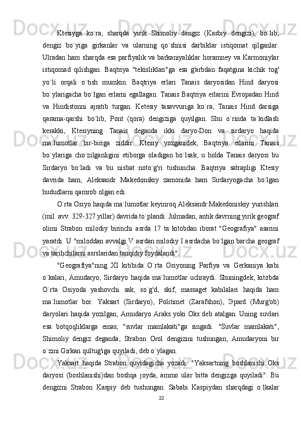 Ktesiyga   ko`ra,   sharqda   yirik   Shimoliy   dengiz   (Kasbiy   dengizi),   bo`lib,
dengiz   bo`yiga   girkanlar   va   ularning   qo`shnisi   darbiklar   istiqomat   qilganlar.
Ulradan ham  sharqda esa parfiyalik va barkaniyaliklar horamney va Karmoniylar
istiqomad   qilishgan.   Baqtriya   "tekisliklari"ga   esa   g'arbdan   faqatgina   kichik   tog'
yo`li   orqali   o`tish   mumkin.   Baqtriya   erlari   Tanais   daryosidan   Hind   daryosi
bo`ylarigacha bo`lgan erlarni  egallagan.  Tanais Baqtriya erlarini  Evropadan Hind
va   Hindistonni   ajratib   turgan.   Ketesiy   tasavvuriga   ko`ra,   Tanais   Hind   darsiga
qarama-qarshi   bo`lib,   Pont   (qora)   dengiziga   quyilgan.   Shu   o`rinda   ta`kidlash
kerakki,   Ktesiyning   Tanais   deganda   ikki   daryo-Don   va   sirdaryo   haqida
ma`lumotlar   bir-biriga   ziddir.   Ktesiy   yozganidek,   Baqtriya   erlarini   Tanais
bo`ylariga   cho`zilganligini   etiborga   oladigan   bo`lsak,   u   holda   Tanais   daryosi   bu
Sirdaryo   bo`ladi   va   bu   nisbat   noto`g'ri   tushuncha.   Baqtriya   satrapligi   Ktesiy
davrida   ham,   Aleksandr   Makedonskiy   zamonida   ham   Sirdaryogacha   bo`lgan
hududlarni qamrob olgan edi.  
O`rta Osiyo haqida ma`lumotlar keyinroq Aleksandr Makedoniskiy yurishlari
(mil. avv. 329-327 yillar) davrida to`plandi. Julmadan, antik davrning yirik geograf
olimi   Strabon   milodiy   birinchi   asrda   17   ta   kitobdan   iborat   "Geografiya"   asarini
yaratdi. U "miloddan avvalgi V asrdan milodiy I asrdacha bo`lgan barcha geograf
va tarihchilarni asrslaridan tanqidiy foydalandi". 
"Geografiya"ning   XI   kitibida   O`rta   Osiyoning   Parfiya   va   Gerkaniya   kabi
o`kalari,   Amudaryo,   Sirdaryo   haqida   ma`lumotlar   uchraydi.   Shuningdek,   kitobda
O`rta   Osiyoda   yashovchi   sak,   so`g'd,   skif,   massaget   kabilalari   haqida   ham
ma`lumotlar   bor.   Yaksart   (Sirdaryo),   Politimet   (Zarafshon),   Э pard   (Murg'ob)
daryolari   haqida yozilgan;   Amudaryo Araks  yoki  Oks   deb atalgan.  Uning  suvlari
esa   botqoqliklarga   emas,   "suvlar   mamlakati"ga   singadi.   "Suvlar   mamlakati",
Shimoliy   dengiz   deganda,   Strabon   Orol   dengizini   tushungan,   Amudaryoni   bir
o`zini Girkan qultug'iga quyiladi, deb o`ylagan. 
Yaksart   haqida   Strabon   quyidagicha   yozadi:   "Yaksartning   boshlanishi   Oks
daryosi   (boshlanishi)dan   boshqa   joyda,   ammo   ular   bitta   dengizga   quyiladi".   Bu
dengizni   Strabon   Kaspiy   deb   tushungan.   Sababi   Kaspiydan   sharqdagi   o`lkalar
22 