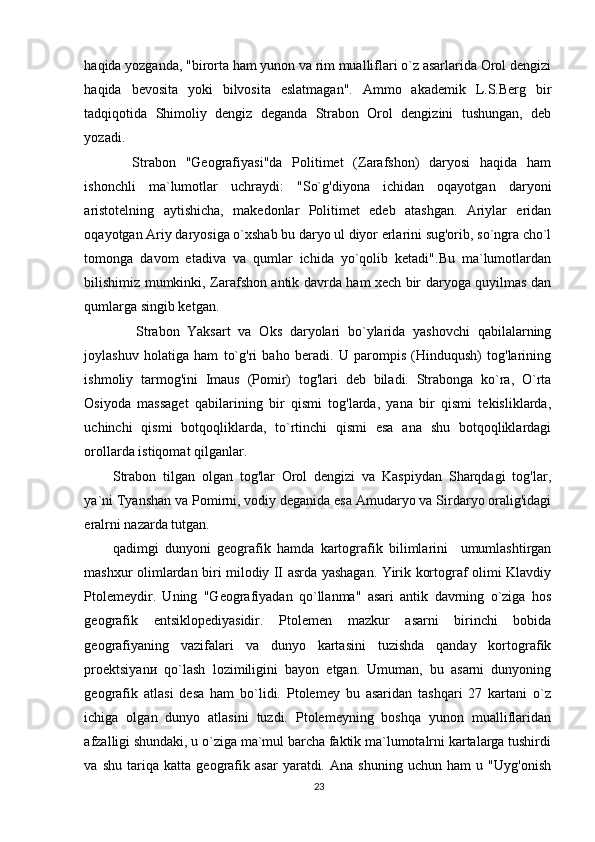 haqida yozganda, "birorta ham yunon va rim mualliflari o`z asarlarida Orol dengizi
haqida   bevosita   yoki   bilvosita   eslatmagan".   Ammo   akademik   L.S.Berg   bir
tadqiqotida   Shimoliy   dengiz   deganda   Strabon   Orol   dengizini   tushungan,   deb
yozadi.  
    Strabon   "Geografiyasi"da   Politimet   (Zarafshon)   daryosi   haqida   ham
ishonchli   ma`lumotlar   uchraydi:   "So`g'diyona   ichidan   oqayotgan   daryoni
aristotelning   aytishicha,   makedonlar   Politimet   edeb   atashgan.   Ariylar   eridan
oqayotgan Ariy daryosiga o`xshab bu daryo ul diyor erlarini sug'orib, so`ngra cho`l
tomonga   davom   etadiva   va   qumlar   ichida   yo`qolib   ketadi".Bu   ma`lumotlardan
bilishimiz mumkinki, Zarafshon antik davrda ham xech bir daryoga quyilmas dan
qumlarga singib ketgan. 
      Strabon   Yaksart   va   Oks   daryolari   bo`ylarida   yashovchi   qabilalarning
joylashuv   holatiga   ham   to`g'ri   baho   beradi.   U   parompis   (Hinduqush)   tog'larining
ishmoliy   tarmog'ini   Imaus   (Pomir)   tog'lari   deb   biladi.   Strabonga   ko`ra,   O`rta
Osiyoda   massaget   qabilarining   bir   qismi   tog'larda,   yana   bir   qismi   tekisliklarda,
uchinchi   qismi   botqoqliklarda,   to`rtinchi   qismi   esa   ana   shu   botqoqliklardagi
orollarda istiqomat qilganlar. 
Strabon   tilgan   olgan   tog'lar   Orol   dengizi   va   Kaspiydan   Sharqdagi   tog'lar,
ya`ni Tyanshan v а  Pomirni, vodiy deganida esa Amudaryo va Sirdaryo oralig'idagi
eralrni nazarda tutgan. 
qadimgi   dunyoni   geografik   hamda   kartografik   bilimlarini     umumlashtirgan
mashxur olimlardan biri milodiy II asrda yashagan. Yirik kortograf olimi Klavdiy
Ptolemeydir.   Uning   "Geografiyadan   qo`llanma"   asari   antik   davrning   o`ziga   hos
geografik   entsiklopediyasidir.   Ptolemen   mazkur   asarni   birinchi   bobida
geografiyaning   vazifalari   va   dunyo   kartasini   tuzishda   qanday   kortografik
proektsiyan и   qo`lash   lozimiligini   bayon   etgan.   Umuman,   bu   asarni   dunyoning
geografik   atlasi   desa   ham   bo`lidi.   Ptolemey   bu   asaridan   tashqari   27   kartani   o`z
ichiga   olgan   dunyo   atlasini   tuzdi.   Ptolemeyning   boshqa   yunon   mualliflaridan
afzalligi shundaki, u o`ziga ma`mul barcha faktik ma`lumotalrni kartalarga tushirdi
va   shu   tariqa   katta   geografik   asar   yaratdi.   Ana   shuning   uchun   ham   u   "Uyg'onish
23 