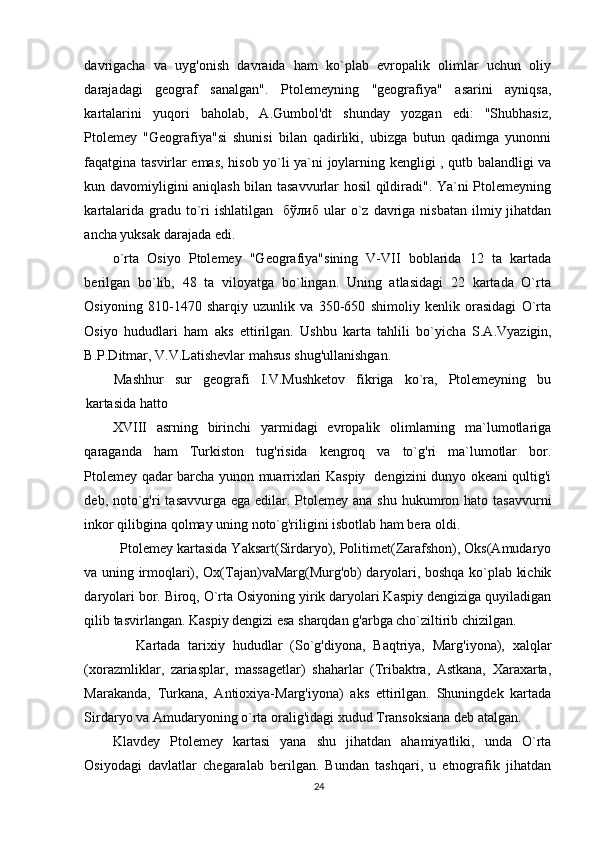 davrigacha   va   uyg'onish   davraida   ham   ko`plab   evropalik   olimlar   uchun   oliy
darajadagi   geograf   sanalgan".   Ptolemeyning   "geografiya"   asarini   ayniqsa,
kartalarini   yuqori   baholab,   A.Gumbol'dt   shunday   yozgan   edi:   "Shubhasiz,
Ptolemey   "Geografiya"si   shunisi   bilan   qadirliki,   ubizga   butun   qadimga   yunonni
faqatgina tasvirlar emas, hisob yo`li ya`ni joylarning kengligi , qutb balandligi va
kun davomiyligini aniqlash bilan tasavvurlar hosil qildiradi". Ya`ni Ptolemeyning
kartalarida  gradu  to`ri   ishlatilgan    бўлиб   ular  o`z  davriga  nisbatan  ilmiy jihatdan
ancha yuksak darajada edi.  
o`rta   Osiyo   Ptolemey   "Geografiya"sining   V-VII   boblarida   12   ta   kartada
berilgan   bo`lib,   48   ta   viloyatga   bo`lingan.   Uning   atlasidagi   22   kartada   O`rta
Osiyoning   810-1470   sharqiy   uzunlik   va   350-650   shimoliy   kenlik   orasidagi   O`rta
Osiyo   hududlari   ham   aks   ettirilgan.   Ushbu   karta   tahlili   bo`yich а   S.A.Vyazigin,
B.P.Ditmar, V.V.Latishevlar mahsus shug'ullanishgan. 
Mashhur   sur   geografi   I.V.Mushketov   fikriga   ko`ra,   Ptolemeyning   bu
kartasida hatto 
XVIII   asrning   birinchi   yarmidagi   evropalik   olimlarning   ma`lumotlariga
qaraganda   ham   Turkiston   tug'risida   kengroq   va   to`g'ri   ma`lumotlar   bor.
Ptolemey qadar barcha yunon muarrixlari Kaspiy   dengizini dunyo okeani qultig'i
deb, noto`g'ri  tasavvurga  ega edilar. Ptolemey  ana shu  hukumron hato tasavvurni
inkor qilibgina qolmay uning noto`g'riligini isbotlab ham bera oldi. 
  Ptolemey kartasida Yaksart(Sirdaryo), Politimet(Zarafshon), Oks(Amudaryo
va uning irmoqlari), Ox(Tajan)vaMarg(Murg'ob) daryolari, boshqa ko`plab kichik
daryolari bor. Biroq, O`rta Osiyoning yirik daryolari Kaspiy dengiziga quyiladigan
qilib tasvirlangan. Kaspiy dengizi esa sharqdan g'arbga cho`ziltirib chizilgan. 
      Kartada   tarixiy   hududlar   (So`g'diyona,   Baqtriya,   Marg'iyona),   xalqlar
(xorazmliklar,   zariasplar,   massagetlar)   shaharlar   (Tribaktra,   Astkana,   Xaraxarta,
Marakanda,   Turkana,   Antioxiya-Marg'iyona)   aks   ettirilgan.   Shuningdek   kartada
Sirdaryo va Amudaryoning o`rta oralig'idagi xudud Transoksiana deb atalgan. 
Klavdey   Ptolemey   kartasi   yana   shu   jihatdan   ahamiyatliki,   unda   O`rta
Osiyodagi   davlatlar   chegaralab   berilgan.   Bundan   tashqari,   u   etnografik   jihatdan
24 