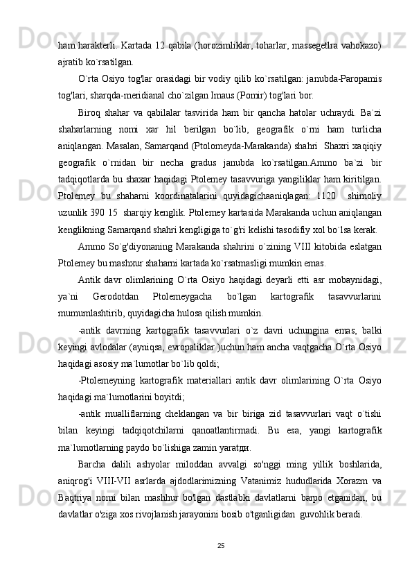 ham harakterli. Kartada 12 qabila (horozimliklar, toharlar, massegetlra vahokazo)
ajratib ko`rsatilgan. 
O`rta Osiyo tog'lar orasidagi  bir vodiy qilib ko`rsatilgan:  janubda-Paropamis
tog'lari, sharqda-meridianal cho`zilgan Imaus (Pomir) tog'lari bor. 
Biroq   shahar   va   qabilalar   tasvirida   ham   bir   qancha   hatolar   uchraydi.   Ba`zi
shaharlarning   nomi   xar   hil   berilgan   bo`lib,   geografik   o`rni   ham   turlicha
aniqlangan. Masalan, Samarqand (Ptolomeyda-Marakanda) shahri   Shaxri xaqiqiy
geografik   o`rnidan   bir   necha   gradus   janubda   ko`rsatilgan.Ammo   ba`zi   bir
tadqiqotlarda bu shaxar haqidagi Ptolemey tasavvuriga yangiliklar ham kiritilgan.
Ptolemey   bu   shaharni   koordinatalarini   quyidagichaaniqlagan:   1120     shimoliy
uzunlik 390 15  sharqiy kenglik. Ptolemey kartasida Marakanda uchun aniqlangan
kenglikning Samarqand shahri kengligiga to`g'ri kelishi tasodifiy xol bo`lsa kerak. 
Ammo   So`g'diyonaning   Marakanda   shahrini   o`zining   VIII   kitobida   eslatgan
Ptolemey bu mashxur shaharni kartada ko`rsatmasligi mumkin emas. 
Antik   davr   olimlarining   O`rta   Osiyo   haqidagi   deyarli   etti   asr   mobaynidagi,
ya`ni   Gerodotdan   Ptolemeygacha   bo`lgan   kartografik   tasavvurlarini
mumumlashtirib, quyidagicha hulosa qilish mumkin. 
-antik   davrning   kartografik   tasavvurlari   o`z   davri   uchungina   emas,   balki
keyingi avlodalar (ayniqsa, evropaliklar )uchun ham ancha vaqtgacha O`rta Osiyo
haqidagi asosiy ma`lumotlar bo`lib qoldi; 
-Ptolemeyning   kartografik   materiallari   antik   davr   olimlarining   O`rta   Osiyo
haqidagi ma`lumotlarini boyitdi; 
-antik   mualliflarning   cheklangan   va   bir   biriga   zid   tasavvurlari   vaqt   o`tishi
bilan   keyingi   tadqiqotchilarni   qanoatlantirmadi.   Bu   esa,   yangi   kartografik
ma`lumotlarning paydo bo`lishiga zamin yarat ди . 
Barcha   dalili   ashyolar   miloddan   avvalgi   so'nggi   ming   yillik   boshlarida,
aniqrog'i   VIII-VII   asrlarda   ajdodlarimizning   Vatanimiz   hududlarida   Xorazm   va
Baqtriya   nomi   bilan   mashhur   bo'lgan   dastlabki   davlatlarni   barpo   etganidan,   bu
davlatlar o'ziga xos rivojlanish jarayonini bosib o'tganligidan  guvohlik beradi.  
25 