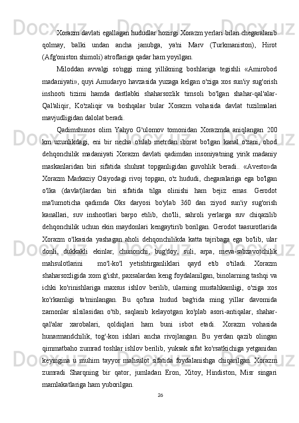 Xorazm davlati egallagan hududlar hozirgi Xorazm yerlari bilan chegaralanib
qolmay,   balki   undan   ancha   janubga,   ya'ni   Marv   (Turkmaniston),   Hirot
(Afg'oniston shimoli) atroflariga qadar ham yoyilgan.  
Miloddan   avvalgi   so'nggi   ming   yillikning   boshlariga   tegishli   «Amirobod
madaniyati», quyi Amudaryo havzasida yuzaga kelgan o'ziga xos sun'iy sug'orish
inshooti   tizimi   hamda   dastlabki   shaharsozlik   timsoli   bo'lgan   shahar-qal'alar-
Qal'aliqir,   Ko'zaliqir   va   boshqalar   bular   Xorazm   vohasida   davlat   tuzilmalari
mavjudligidan dalolat beradi.  
Qadimshunos   olim   Yahyo   G'ulomov   tomonidan   Xorazmda   aniqlangan   200
km   uzunlikdagi,   eni   bir   necha   o'nlab   metrdan   iborat   bo'lgan   kanal   o'zani,   obod
dehqonchilik   madaniyati   Xorazm   davlati   qadimdan   insoniyatning   yirik   madaniy
maskanlaridan   biri   sifatida   shuhrat   topganligidan   guvohlik   beradi..   «Avesto»da
Xorazm   Markaziy   Osiyodagi   rivoj   topgan,   o'z   hududi,   chegaralariga   ega   bo'lgan
o'lka   (davlat)lardan   biri   sifatida   tilga   olinishi   ham   bejiz   emas.   Gerodot
ma'lumoticha   qadimda   Oks   daryosi   bo'ylab   360   dan   ziyod   sun'iy   sug'orish
kanallari,   suv   inshootlari   barpo   etilib,   cho'lli,   sahroli   yerlarga   suv   chiqazilib
dehqonchilik   uchun   ekin   maydonlari   kengaytirib   borilgan.   Gerodot   taasurotlarida
Xorazm   o'lkasida   yashagan   aholi   dehqonchilikda   katta   tajribaga   ega   bo'lib,   ular
donli,   dukkakli   ekinlar,   chunonchi,   bug'doy,   suli,   arpa,   meva-sabzavotchilik
mahsulotlarini     mo'l-ko'l   yetishtirganliklari   qayd   etib   o'tiladi.   Xorazm
shaharsozligida xom g'isht, paxsalardan keng foydalanilgan, binolarning tashqi va
ichki   ko'rinishlariga   maxsus   ishlov   berilib,   ularning   mustahkamligi,   o'ziga   xos
ko'rkamligi   ta'minlangan.   Bu   qo'hna   hudud   bag'rida   ming   yillar   davomida
zamonlar   silsilasidan   o'tib,   saqlanib   kelayotgan   ko'plab   asori-antiqalar,   shahar-
qal'alar   xarobalari,   qoldiqlari   ham   buni   isbot   etadi.   Xorazm   vohasida
hunarmandchilik,   tog'-kon   ishlari   ancha   rivojlangan.   Bu   yerdan   qazib   olingan
qimmatbaho  zumrad   toshlar   ishlov  berilib,  yuksak  sifat  ko'rsatkichiga   yetganidan
keyingina   u   muhim   tayyor   mahsulot   sifatida   foydalanishga   chiqarilgan.   Xorazm
zumradi   Sharqning   bir   qator,   jumladan   Eron,   Xitoy,   Hindiston,   Misr   singari
mamlakatlariga ham yuborilgan.  
26 