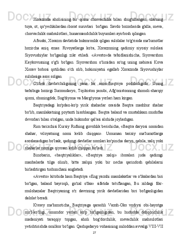 Xorazmda   aholisining   bir   qismi   chorvachilik   bilan   shug'ullangan,   ularning
tuya, ot, qo'yechkilardan iborat suruvlari   bo'lgan. Savdo bozorlarida g'alla, meva,
chorvachilik mahsulotlari, hunarmandchilik buyumlari ayirbosh qilingan.  
Afsuski, Xorazm davlatida hukmronlik qilgan sulolalar to'g'risida ma'lumotlar
hozircha   aniq   emas.   Rivoyatlarga   ko'ra,   Xorazmning   qadimiy   siyosiy   sulolasi
Siyovushiylar   bo'lganligi   zikr   etiladi.   «Avesto»da   ta'kidlanishicha,   Siyovarshon
Kaykovusning   o'g'li   bo'lgan.   Siyovarshon   o'limidan   so'ng   uning   nabirasi   Kova
Xisrav   bobosi   qotilidan   o'ch   olib,   hokimiyatni   egallab   Xorazmda   Siyovushiylar
sulolasiga asos solgan.  
O'zbek   davlatchiligining   yana   bir   asosi-Baqtriya   podsholigidir.   Uning
tarkibiga hozirgi Surxondaryo, Tojikiston janubi, Afg'onistonning shimoli-sharqiy
qismi, shuningdek, Sug'diyona va Marg'iyona yerlari ham kirgan.  
Baqtriyadagi   ko'pdan-ko'p   yirik   shaharlar   orasida   Baqtra   mashhur   shahar
bo'lib, mamlakatning poytaxti hisoblangan. Baqtra baland va mustahkam mudofaa
devorlari bilan o'ralgan, unda hukmdor qal'asi alohida joylashgan. 
Rim tarixchisi Kursiy Rufning guvohlik berishicha, «Baqtra daryosi nomidan
shahar,   viloyatning   nomi   kelib   chiqqan».   Umuman   tarixiy   ma'lumotlarga
asoslanadigan bo'lsak, qadimgi davlatlar nomlari ko'pincha daryo, qabila, xalq yoki
shaharlar nomiga qiyosan kelib chiqqan bo'ladi.  
Binobarin,   «baqtriyaliklar»,   «Baqtriya   xalqi»   iboralari   juda   qadimgi
manbalarda   tilga   olinib,   bitta   xalqni   yoki   bir   necha   qarindosh   qabilalarni
birlashtirgan tushunchani anglatadi. 
«Avesto» kitobida ham Baqtriya «Eng yaxshi mamlakatlar va o'lkalardan biri
bo'lgan,   baland   bayroqli,   go'zal   o'lka»   sifatida   ta'riflangan,   Bu   xildagi   fikr-
mulohazalar   Baqtriyaning   o'z   davrining   yirik   davlatlaridan   biri   bo'lganligidan
dalolat beradi.  
Ktesey   ma'lumoticha,   Baqtriyaga   qarashli   Vaxsh-Oks   vodiysi   obi-hayotga
mo'l-ko'lligi,   unumdor   yerlari   ko'p   bo'lganligidan,   bu   hududda   dehqonchilik
madaniyati   taraqqiy   topgan,   aholi   bog'dorchilik,   mevachilik   mahsulotlari
yetishtirishda omilkor bo'lgan. Qashqadaryo vohasining miloddan avvalgi VIII-VII
27 