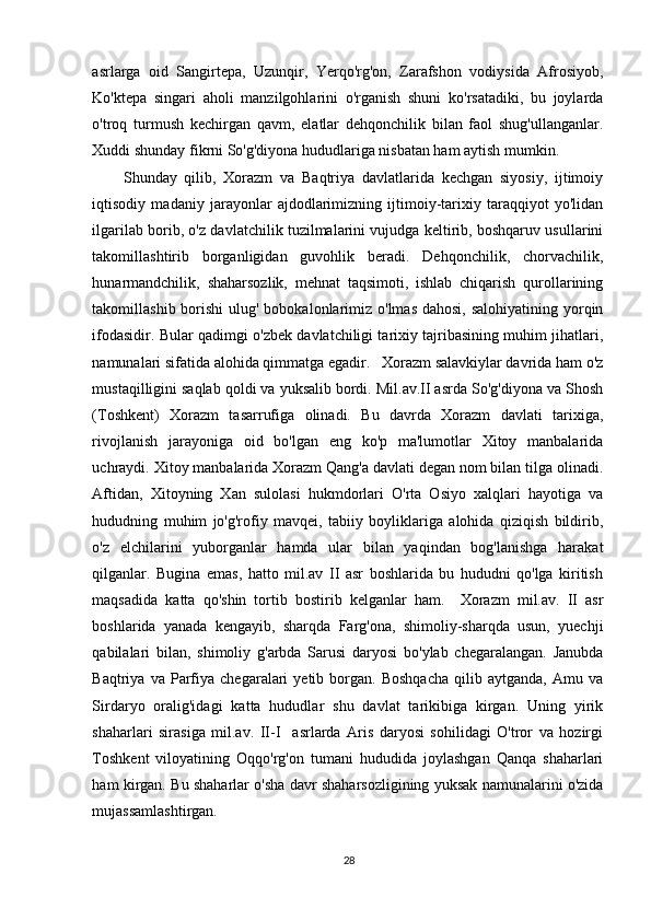 asrlarga   oid   Sangirtepa,   Uzunqir,   Yerqo'rg'on,   Zarafshon   vodiysida   Afrosiyob,
Ko'ktepa   singari   aholi   manzilgohlarini   o'rganish   shuni   ko'rsatadiki,   bu   joylarda
o'troq   turmush   kechirgan   qavm,   elatlar   dehqonchilik   bilan   faol   shug'ullanganlar.
Xuddi shunday fikrni So'g'diyona hududlariga nisbatan ham aytish mumkin.  
Shunday   qilib,   Xorazm   va   Baqtriya   davlatlarida   kechgan   siyosiy,   ijtimoiy
iqtisodiy   madaniy   jarayonlar   ajdodlarimizning   ijtimoiy-tarixiy   taraqqiyot   yo'lidan
ilgarilab borib, o'z davlatchilik tuzilmalarini vujudga keltirib, boshqaruv usullarini
takomillashtirib   borganligidan   guvohlik   beradi.   Dehqonchilik,   chorvachilik,
hunarmandchilik,   shaharsozlik,   mehnat   taqsimoti,   ishlab   chiqarish   qurollarining
takomillashib borishi  ulug' bobokalonlarimiz o'lmas  dahosi, salohiyatining  yorqin
ifodasidir. Bular qadimgi o'zbek davlatchiligi tarixiy tajribasining muhim jihatlari,
namunalari sifatida alohida qimmatga egadir.   Xorazm salavkiylar davrida ham o'z
mustaqilligini saqlab qoldi va yuksalib bordi. Mil.av.II asrda So'g'diyona va Shosh
(Toshkent)   Xorazm   tasarrufiga   olinadi.   Bu   davrda   Xorazm   davlati   tarixiga,
rivojlanish   jarayoniga   oid   bo'lgan   eng   ko'p   ma'lumotlar   Xitoy   manbalarida
uchraydi. Xitoy manbalarida Xorazm Qang'a davlati degan nom bilan tilga olinadi.
Aftidan,   Xitoyning   Xan   sulolasi   hukmdorlari   O'rta   Osiyo   xalqlari   hayotiga   va
hududning   muhim   jo'g'rofiy   mavqei,   tabiiy   boyliklariga   alohida   qiziqish   bildirib,
o'z   elchilarini   yuborganlar   hamda   ular   bilan   yaqindan   bog'lanishga   harakat
qilganlar.   Bugina   emas,   hatto   mil.av   II   asr   boshlarida   bu   hududni   qo'lga   kiritish
maqsadida   katta   qo'shin   tortib   bostirib   kelganlar   ham.     Xorazm   mil.av.   II   asr
boshlarida   yanada   kengayib,   sharqda   Farg'ona,   shimoliy-sharqda   usun,   yuechji
qabilalari   bilan,   shimoliy   g'arbda   Sarusi   daryosi   bo'ylab   chegaralangan.   Janubda
Baqtriya  va   Parfiya   chegaralari   yetib   borgan.   Boshqacha   qilib  aytganda,   Amu   va
Sirdaryo   oralig'idagi   katta   hududlar   shu   davlat   tarikibiga   kirgan.   Uning   yirik
shaharlari   sirasiga   mil.av.   II-I     asrlarda   Aris   daryosi   sohilidagi   O'tror   va   hozirgi
Toshkent   viloyatining   Oqqo'rg'on   tumani   hududida   joylashgan   Qanqa   shaharlari
ham kirgan. Bu shaharlar o'sha davr shaharsozligining yuksak namunalarini o'zida
mujassamlashtirgan. 
28 