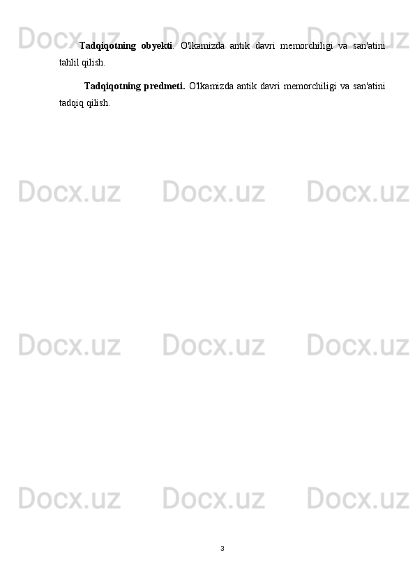 Tadqiqotning   obyekti .   O'lkamizda   antik   davri   memorchiligi   va   san'atini
tahlil qilish.
Tadqiqotning   predmeti.   O'lkamizda   antik   davri   memorchiligi   va   san'atini
tadqiq qilish.
3 