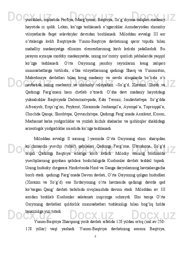 yurishlari, oqibatida Parfiya, Marg’iyona, Baqtriya, So’g’diyona xalqlari madaniy
hayotida   iz   qoldi.   Lekin,   ko’zga   tashlanarli   o’zgarishlar   Amudaryodan   shimoliy
viloyatlarda   faqat   selavkiylar   davridan   boshlanadi.   Miloddan   avvalgi   III   asr
o’rtalariga   kelib   Baqtriyada   Yunon-Baqtriya   davlatining   qaror   topishi   bilan
mahalliy   madaniyatga   ellinizm   elementlarining   kirib   kelishi   jadallashdi.   Bu
jarayon ayniqsa moddiy madaniyatda, uning me’moriy qurilish jabhalarida yaqqol
ko’zga   tashlanadi.   O’rta   Osiyoning   janubiy   rayonlarini   keng   xalqaro
munosabatlarga   tortilishi,   o’lka   viloyatlarining   qadimgi   Sharq   va   Yunoniston,
Makedoniya   davlatlari   bilan   keng   madaniy   va   savdo   aloqalarda   bo’lishi   o’z
navbatida   uning   markaziy   va   shimoliy   viloyatlari   –So’g’d,   Xorazm,   Shosh   va
Qadimgi   Farg’onani   ham   chetlab   o’tmadi.   O’sha   davr   madaniy   hayotidagi
yuksalishlar   Baqtriyada   Dalvarzintepada,   Eski   Termiz,   Jondavlattepa:   So’g’dda
Afrosiyob, Erqo’rg’on, Poykent;  Xorazmda Jonbasqal’a,  Ayozqal’a, Tuproqqal’a;
Chochda Qanqa, Shoshtepa, Qovunchitepa; Qadimgi Farg’onada Asxikent, Koson,
Marhamat   kaba   yodgorliklar   va   yuzlab   kichik   shaharlar   va   qishloqlar   shaklidagi
arxeologik yodgorliklar misolida ko’zga tashlanadi.
Miloddan   avvalgi   II   asrning   2-yarmida   O’rta   Osiyoning   shim.   sharqidan
ko’chmanchi   yuechji   (tohar)   qabilalari   Qadimgi   Farg’ona,   Usrushona,   So’g’d
orqali   Qadimgi   Baqtriya   erlariga   kirib   keladi.   Milodiy   eraning   boshlarida
yuechjilarning   guyshan   qabilasi   boshchiligida   Kushonlar   davlati   tashkil   topadi.
Uning hududiy chegarasi Hindistonda Hind va Ganga daryolarining havzalarigacha
borib etadi. qadimgi Farg’onada Davon davlati, O’rta Osiyoning qolgan hududlari
(Xorazm   va   So’g’d)   esa   Sirdaryoning   o’rta   havzasida   qadimgi   davrda   qad
ko’targan   Qang’   davlati   tarkibida   rivojlanishda   davom   etadi.   Miloddan   av.   III
asridan   boshlab   Kushonlar   salatanati   inqirozga   uchraydi.   Shu   tariqa   O’rta
Osiyoning   davlatlari   quldorlik   munosabatlari   tushkunligi   bilan   bog’liq   holda
tanazzulga yuz tutadi.
Yunon-Baqtriya Sharqning yirik davlati sifatida 120 yildan ortiq (mil.av.250-
128   yillar)   vaqt   yashadi.   Yunon-Baqtriya   davlatining   asosini   Baqtriya,
5 