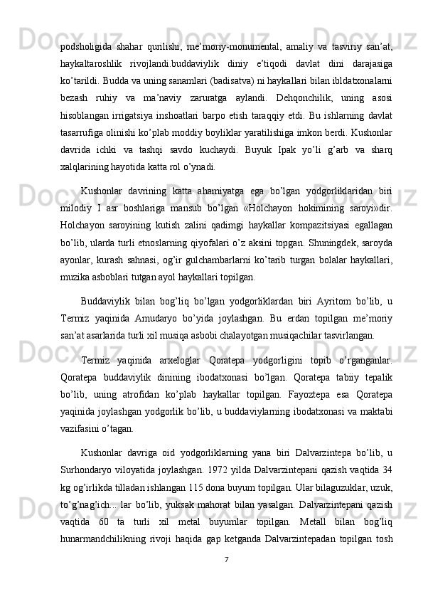 podsholigida   shahar   qurilishi,   me’moriy-monumental,   amaliy   va   tasviriy   san’at,
haykaltaroshlik   rivojlandi.buddaviylik   diniy   e’tiqodi   davlat   dini   darajasiga
ko’tarildi. Budda va uning sanamlari (badisatva) ni haykallari bilan ibldatxonalarni
bezash   ruhiy   va   ma’naviy   zaruratga   aylandi.   Dehqonchilik,   uning   asosi
hisoblangan   irrigatsiya   inshoatlari   barpo   etish   taraqqiy   etdi.   Bu   ishlarning   davlat
tasarrufiga olinishi ko’plab moddiy boyliklar yaratilishiga imkon berdi. Kushonlar
davrida   ichki   va   tashqi   savdo   kuchaydi.   Buyuk   Ipak   yo’li   g’arb   va   sharq
xalqlarining hayotida katta rol o’ynadi.
Kushonlar   davrining   katta   ahamiyatga   ega   bo’lgan   yodgorliklaridan   biri
milodiy   I   asr   boshlariga   mansub   bo’lgan   «Holchayon   hokimining   saroyi»dir.
Holchayon   saroyining   kutish   zalini   qadimgi   haykallar   kompazitsiyasi   egallagan
bo’lib, ularda turli etnoslarning qiyofalari o’z aksini topgan. Shuningdek, saroyda
ayonlar,   kurash   sahnasi,   og’ir   gulchambarlarni   ko’tarib   turgan   bolalar   haykallari,
muzika asboblari tutgan ayol haykallari topilgan.
Buddaviylik   bilan   bog’liq   bo’lgan   yodgorliklardan   biri   Ayritom   bo’lib,   u
Termiz   yaqinida   Amudaryo   bo’yida   joylashgan.   Bu   erdan   topilgan   me’moriy
san’at asarlarida turli xil musiqa asbobi chalayotgan musiqachilar tasvirlangan.
Termiz   yaqinida   arxeloglar   Qoratepa   yodgorligini   topib   o’rganganlar.
Qoratepa   buddaviylik   dinining   ibodatxonasi   bo’lgan.   Qoratepa   tabiiy   tepalik
bo’lib,   uning   atrofidan   ko’plab   haykallar   topilgan.   Fayoztepa   esa   Qoratepa
yaqinida joylashgan  yodgorlik bo’lib, u buddaviylarning ibodatxonasi  va maktabi
vazifasini o’tagan.
Kushonlar   davriga   oid   yodgorliklarning   yana   biri   Dalvarzintepa   bo’lib,   u
Surhondaryo viloyatida joylashgan. 1972 yilda Dalvarzintepani  qazish vaqtida 34
kg og’irlikda tilladan ishlangan 115 dona buyum topilgan. Ular bilaguzuklar, uzuk,
to’g’nag’ich...   lar   bo’lib,   yuksak   mahorat   bilan   yasalgan.   Dalvarzintepani   qazish
vaqtida   60   ta   turli   xil   metal   buyumlar   topilgan.   Metall   bilan   bog’liq
hunarmandchilikning   rivoji   haqida   gap   ketganda   Dalvarzintepadan   topilgan   tosh
7 