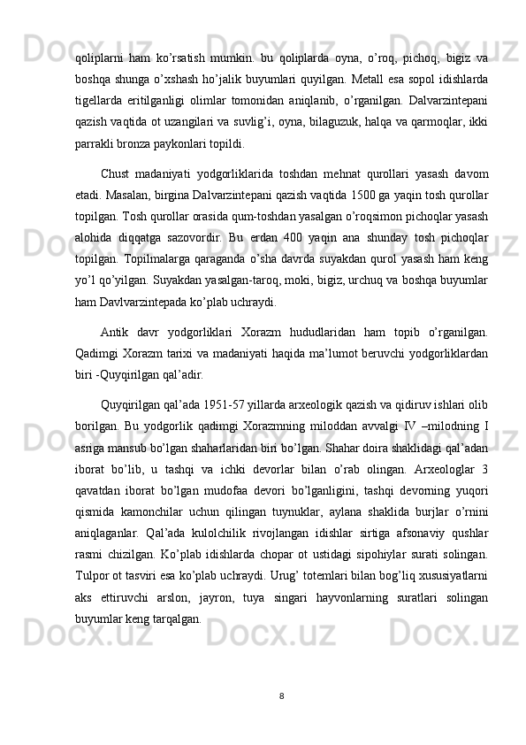 qoliplarni   ham   ko’rsatish   mumkin.   bu   qoliplarda   oyna,   o’roq,   pichoq,   bigiz   va
boshqa  shunga  o’xshash   ho’jalik  buyumlari   quyilgan.  Metall  esa  sopol   idishlarda
tigellarda   eritilganligi   olimlar   tomonidan   aniqlanib,   o’rganilgan.   Dalvarzintepani
qazish vaqtida ot uzangilari va suvlig’i, oyna, bilaguzuk, halqa va qarmoqlar, ikki
parrakli bronza paykonlari topildi.
Chust   madaniyati   yodgorliklarida   toshdan   mehnat   qurollari   yasash   davom
etadi. Masalan, birgina Dalvarzintepani qazish vaqtida 1500 ga yaqin tosh qurollar
topilgan. Tosh qurollar orasida qum-toshdan yasalgan o’roqsimon pichoqlar yasash
alohida   diqqatga   sazovordir.   Bu   erdan   400   yaqin   ana   shunday   tosh   pichoqlar
topilgan.   Topilmalarga   qaraganda   o’sha   davrda   suyakdan   qurol   yasash   ham   keng
yo’l qo’yilgan. Suyakdan yasalgan-taroq, moki, bigiz, urchuq va boshqa buyumlar
ham Davlvarzintepada ko’plab uchraydi.
Antik   davr   yodgorliklari   Xorazm   hududlaridan   ham   topib   o’rganilgan.
Qadimgi Xorazm  tarixi  va madaniyati  haqida ma’lumot  beruvchi  yodgorliklardan
biri -Quyqirilgan qal’adir.
Quyqirilgan qal’ada 1951-57 yillarda arxeologik qazish va qidiruv ishlari olib
borilgan.   Bu   yodgorlik   qadimgi   Xorazmning   miloddan   avvalgi   IV   –milodning   I
asriga mansub bo’lgan shaharlaridan biri bo’lgan. Shahar doira shaklidagi qal’adan
iborat   bo’lib,   u   tashqi   va   ichki   devorlar   bilan   o’rab   olingan.   Arxeologlar   3
qavatdan   iborat   bo’lgan   mudofaa   devori   bo’lganligini,   tashqi   devorning   yuqori
qismida   kamonchilar   uchun   qilingan   tuynuklar,   aylana   shaklida   burjlar   o’rnini
aniqlaganlar.   Qal’ada   kulolchilik   rivojlangan   idishlar   sirtiga   afsonaviy   qushlar
rasmi   chizilgan.   Ko’plab   idishlarda   chopar   ot   ustidagi   sipohiylar   surati   solingan.
Tulpor ot tasviri esa ko’plab uchraydi. Urug’ totemlari bilan bog’liq xususiyatlarni
aks   ettiruvchi   arslon,   jayron,   tuya   singari   hayvonlarning   suratlari   solingan
buyumlar keng tarqalgan.
8 