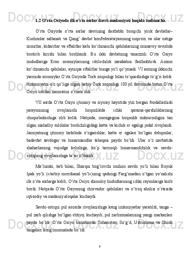 1.2  O’rta Osiyoda ilk o’rta asrlar davri madaniyati haqida tushuncha.
O’rta   Osiyoda   o’rta   asrlar   davrining   dastlabki   bosqichi   yirik   davlatlar–
Kushonlar   saltanati   va   Qang’   davlat   konfederatsiyasining   inqirozi   va   ular   ustiga
xionitlar, kidaritlar va eftalitlar kabi ko’chmanchi qabilalarning ommaviy ravishda
bostirib   kirishi   bilan   boshlandi.   Bu   ikki   davlatning   tanazzuli   O’rta   Osiyo
xududlariga   Eron   sosoniylarining   istilochilik   xarakatini   faollashtirdi.   Ammo
ko’chmanchi qabilalar, ayniqsa eftalitlar bunga yo’l qo’ymadi. VI asrning ikkinchi
yarmida sosoniylar O’rta Osiyoda Turk xoqonligi bilan to’qnashishga to’g’ri keldi.
Hokimiyatni o’z qo’liga olgan /arbiy Turk xoqonligi 100 yil davomida butun O’rta
Osiyo ustidan nazoratini o’rnata oldi.
VII   asrda O’rta Osiyo  ijtimoiy va  siyosiy  hayotida  yuz  bergan  feodallashish
jarayonining   rivojlanishi   hoqonlikda   ichki   qarama-qarshiliklarning
chuqurlashishiga   olib   keldi.   Natijada,   nomigagina   hoqonlik   xukmronligini   tan
olgan mahalliy sulolalar boshchiligidagi katta va kichik er egaligi jadal rivojlandi.
Jamiyatning   ijtimoiy   tarkibida   o’zgarishlar,   katta   er   egalari   bo’lgan   dehqonlar,
badavlat   savdogar   va   hunarmandlar   tabaqasi   paydo   bo’ldi.   Ular   o’z   navbatida
shaharlarning   vujudga   kelishiga,   ko’p   tarmoqli   hunarmandchilik   va   savdo-
sotiqning rivojlanishiga ta’sir o’tkazdi.
Ma’lumki,   /arb   bilan,   Sharqni   bog’lovchi   muhim   savdo   yo’li   bilan   Buyuk
Ipak   yo’li   («/arbiy   meridianal   yo’l»)ning   qadimgi   Farg’onadan   o’tgan   yo’nalishi
ilk o’rta asrlarga kelib, O’rta Osiyo shimoliy hududlarining ichki rayonlariga kirib
bordi.   Natijada   O’rta   Osiyoning   chorvador   qabilalari   va   o’troq   aholisi   o’rtasida
iqtisodiy va madaniy aloqalar kuchaydi.
Savdo-sotiqni  pul  asosida  rivojlanishiga  keng imkoniyatlar  yaratildi, tanga –
pul zarb qilishga bo’lgan ehtiyoj kuchayib, pul zarbxonalarining yangi markazlari
paydo   bo’ldi.   O’rta   Osiyo   bozorlarida   Tohariston,   So’g’d,   Ustrushona   va   Shosh
tangalari keng muomalada bo’ldi.
9 