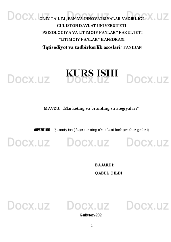 OLIY TA’LIM, FAN VA INNOVATSIYALAR VAZIRLIGI
GULISTON DAVLAT UNIVERSITETI
“PSIXOLOGIYA VA IJTIMOIY FANLAR” FAKULTETI
“IJTIMOIY FANLAR” KAFEDRASI
“ Iqtisodiyot va tadbirkorlik asoslari ” FANIDAN
KURS ISHI
MAVZU: ,, Marketing va branding strategiyalari "
60920100  – Ijtimoiy ish (fuqarolarning o’z-o’zini boshqarish organlari)
BAJARDI :  ___________________
QABUL QILDI :  _______________
Guliston-202_
1 