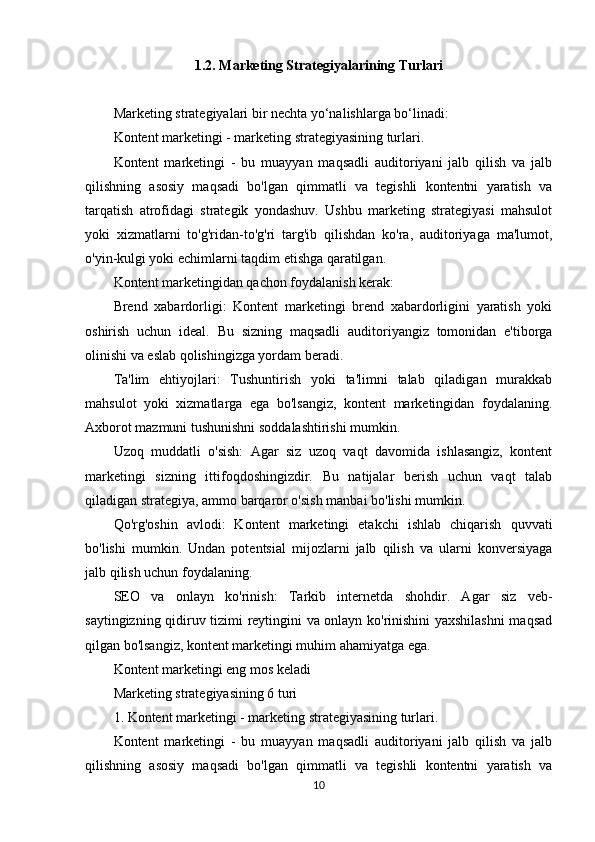 1.2. Marketing Strategiyalarining Turlari
Marketing strategiyalari bir nechta yo‘nalishlarga bo‘linadi:
Kontent marketingi - marketing strategiyasining turlari.
Kontent   marketingi   -   bu   muayyan   maqsadli   auditoriyani   jalb   qilish   va   jalb
qilishning   asosiy   maqsadi   bo'lgan   qimmatli   va   tegishli   kontentni   yaratish   va
tarqatish   atrofidagi   strategik   yondashuv.   Ushbu   marketing   strategiyasi   mahsulot
yoki   xizmatlarni   to'g'ridan-to'g'ri   targ'ib   qilishdan   ko'ra,   auditoriyaga   ma'lumot,
o'yin-kulgi yoki echimlarni taqdim etishga qaratilgan. 
Kontent marketingidan qachon foydalanish kerak:
Brend   xabardorligi:   Kontent   marketingi   brend   xabardorligini   yaratish   yoki
oshirish   uchun   ideal.   Bu   sizning   maqsadli   auditoriyangiz   tomonidan   e'tiborga
olinishi va eslab qolishingizga yordam beradi.
Ta'lim   ehtiyojlari:   Tushuntirish   yoki   ta'limni   talab   qiladigan   murakkab
mahsulot   yoki   xizmatlarga   ega   bo'lsangiz,   kontent   marketingidan   foydalaning.
Axborot mazmuni tushunishni soddalashtirishi mumkin.
Uzoq   muddatli   o'sish:   Agar   siz   uzoq   vaqt   davomida   ishlasangiz,   kontent
marketingi   sizning   ittifoqdoshingizdir.   Bu   natijalar   berish   uchun   vaqt   talab
qiladigan strategiya, ammo barqaror o'sish manbai bo'lishi mumkin.
Qo'rg'oshin   avlodi:   Kontent   marketingi   etakchi   ishlab   chiqarish   quvvati
bo'lishi   mumkin.   Undan   potentsial   mijozlarni   jalb   qilish   va   ularni   konversiyaga
jalb qilish uchun foydalaning.
SEO   va   onlayn   ko'rinish:   Tarkib   internetda   shohdir.   Agar   siz   veb-
saytingizning qidiruv tizimi reytingini va onlayn ko'rinishini yaxshilashni maqsad
qilgan bo'lsangiz, kontent marketingi muhim ahamiyatga ega.
Kontent marketingi eng mos keladi
Marketing strategiyasining 6 turi
1. Kontent marketingi - marketing strategiyasining turlari.
Kontent   marketingi   -   bu   muayyan   maqsadli   auditoriyani   jalb   qilish   va   jalb
qilishning   asosiy   maqsadi   bo'lgan   qimmatli   va   tegishli   kontentni   yaratish   va
10 