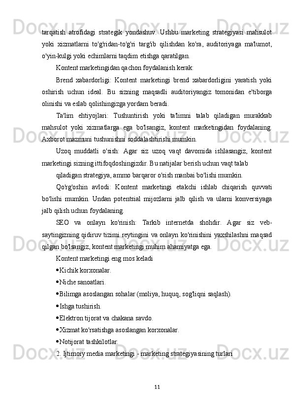 tarqatish   atrofidagi   strategik   yondashuv.   Ushbu   marketing   strategiyasi   mahsulot
yoki   xizmatlarni   to'g'ridan-to'g'ri   targ'ib   qilishdan   ko'ra,   auditoriyaga   ma'lumot,
o'yin-kulgi yoki echimlarni taqdim etishga qaratilgan. 
Kontent marketingidan qachon foydalanish kerak:
Brend   xabardorligi:   Kontent   marketingi   brend   xabardorligini   yaratish   yoki
oshirish   uchun   ideal.   Bu   sizning   maqsadli   auditoriyangiz   tomonidan   e'tiborga
olinishi va eslab qolishingizga yordam beradi.
Ta'lim   ehtiyojlari:   Tushuntirish   yoki   ta'limni   talab   qiladigan   murakkab
mahsulot   yoki   xizmatlarga   ega   bo'lsangiz,   kontent   marketingidan   foydalaning.
Axborot mazmuni tushunishni soddalashtirishi mumkin.
Uzoq   muddatli   o'sish:   Agar   siz   uzoq   vaqt   davomida   ishlasangiz,   kontent
marketingi sizning ittifoqdoshingizdir. Bu natijalar berish uchun vaqt talab
qiladigan strategiya, ammo barqaror o'sish manbai bo'lishi mumkin.
Qo'rg'oshin   avlodi:   Kontent   marketingi   etakchi   ishlab   chiqarish   quvvati
bo'lishi   mumkin.   Undan   potentsial   mijozlarni   jalb   qilish   va   ularni   konversiyaga
jalb qilish uchun foydalaning.
SEO   va   onlayn   ko'rinish:   Tarkib   internetda   shohdir.   Agar   siz   veb-
saytingizning qidiruv tizimi reytingini va onlayn ko'rinishini yaxshilashni maqsad
qilgan bo'lsangiz, kontent marketingi muhim ahamiyatga ega.
Kontent marketingi eng mos keladi
 Kichik korxonalar.
 Niche sanoatlari.
 Bilimga asoslangan sohalar (moliya, huquq, sog'liqni saqlash).
 Ishga tushirish.
 Elektron tijorat va chakana savdo.
 Xizmat ko'rsatishga asoslangan korxonalar.
 Notijorat tashkilotlar.
2. Ijtimoiy media marketingi - marketing strategiyasining turlari
11 