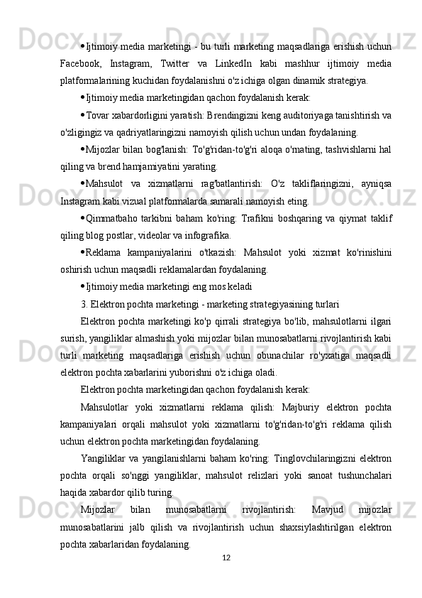  Ijtimoiy media marketingi - bu turli marketing maqsadlariga erishish uchun
Facebook,   Instagram,   Twitter   va   LinkedIn   kabi   mashhur   ijtimoiy   media
platformalarining kuchidan foydalanishni o'z ichiga olgan dinamik strategiya. 
 Ijtimoiy media marketingidan qachon foydalanish kerak:
 Tovar xabardorligini yaratish: Brendingizni keng auditoriyaga tanishtirish va
o'zligingiz va qadriyatlaringizni namoyish qilish uchun undan foydalaning.
 Mijozlar bilan bog'lanish: To'g'ridan-to'g'ri aloqa o'rnating, tashvishlarni hal
qiling va brend hamjamiyatini yarating.
 Mahsulot   va   xizmatlarni   rag'batlantirish:   O'z   takliflaringizni,   ayniqsa
Instagram kabi vizual platformalarda samarali namoyish eting.
 Qimmatbaho   tarkibni   baham   ko'ring:   Trafikni   boshqaring   va   qiymat   taklif
qiling blog postlar, videolar va infografika.
 Reklama   kampaniyalarini   o'tkazish:   Mahsulot   yoki   xizmat   ko'rinishini
oshirish uchun maqsadli reklamalardan foydalaning.
 Ijtimoiy media marketingi eng mos keladi
3. Elektron pochta marketingi - marketing strategiyasining turlari
Elektron pochta  marketingi  ko'p  qirrali   strategiya bo'lib,  mahsulotlarni  ilgari
surish, yangiliklar almashish yoki mijozlar bilan munosabatlarni rivojlantirish kabi
turli   marketing   maqsadlariga   erishish   uchun   obunachilar   ro'yxatiga   maqsadli
elektron pochta xabarlarini yuborishni o'z ichiga oladi.
Elektron pochta marketingidan qachon foydalanish kerak:
Mahsulotlar   yoki   xizmatlarni   reklama   qilish:   Majburiy   elektron   pochta
kampaniyalari   orqali   mahsulot   yoki   xizmatlarni   to'g'ridan-to'g'ri   reklama   qilish
uchun elektron pochta marketingidan foydalaning.
Yangiliklar   va   yangilanishlarni   baham   ko'ring:   Tinglovchilaringizni   elektron
pochta   orqali   so'nggi   yangiliklar,   mahsulot   relizlari   yoki   sanoat   tushunchalari
haqida xabardor qilib turing.
Mijozlar   bilan   munosabatlarni   rivojlantirish:   Mavjud   mijozlar
munosabatlarini   jalb   qilish   va   rivojlantirish   uchun   shaxsiylashtirilgan   elektron
pochta xabarlaridan foydalaning.
12 