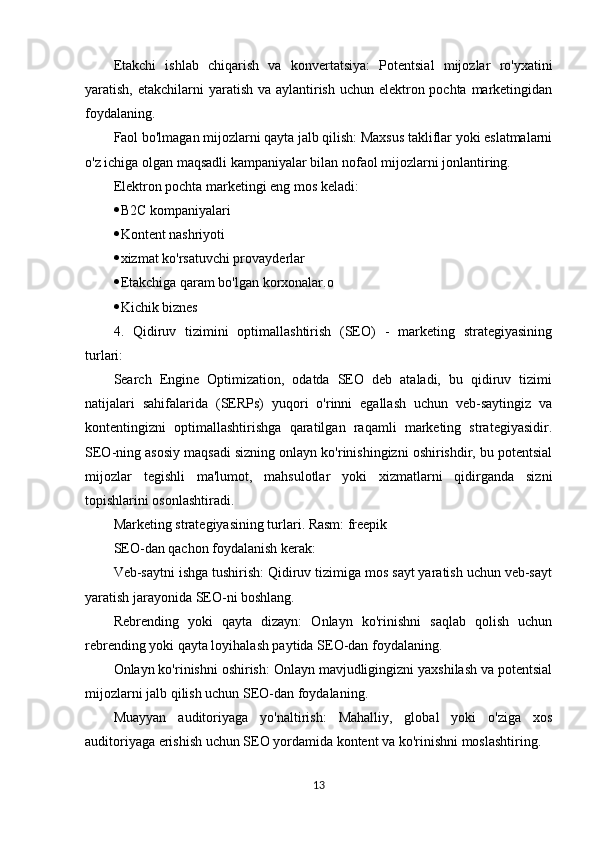 Etakchi   ishlab   chiqarish   va   konvertatsiya:   Potentsial   mijozlar   ro'yxatini
yaratish, etakchilarni  yaratish va aylantirish uchun elektron pochta marketingidan
foydalaning.
Faol bo'lmagan mijozlarni qayta jalb qilish: Maxsus takliflar yoki eslatmalarni
o'z ichiga olgan maqsadli kampaniyalar bilan nofaol mijozlarni jonlantiring.
Elektron pochta marketingi eng mos keladi:
 B2C kompaniyalari
 Kontent nashriyoti
 xizmat ko'rsatuvchi provayderlar
 Etakchiga qaram bo'lgan korxonalar.o
 Kichik biznes
4.   Qidiruv   tizimini   optimallashtirish   (SEO)   -   marketing   strategiyasining
turlari:
Search   Engine   Optimization,   odatda   SEO   deb   ataladi,   bu   qidiruv   tizimi
natijalari   sahifalarida   (SERPs)   yuqori   o'rinni   egallash   uchun   veb-saytingiz   va
kontentingizni   optimallashtirishga   qaratilgan   raqamli   marketing   strategiyasidir.
SEO-ning asosiy maqsadi sizning onlayn ko'rinishingizni oshirishdir, bu potentsial
mijozlar   tegishli   ma'lumot,   mahsulotlar   yoki   xizmatlarni   qidirganda   sizni
topishlarini osonlashtiradi.
Marketing strategiyasining turlari. Rasm: freepik
SEO-dan qachon foydalanish kerak:
Veb-saytni ishga tushirish: Qidiruv tizimiga mos sayt yaratish uchun veb-sayt
yaratish jarayonida SEO-ni boshlang.
Rebrending   yoki   qayta   dizayn:   Onlayn   ko'rinishni   saqlab   qolish   uchun
rebrending yoki qayta loyihalash paytida SEO-dan foydalaning.
Onlayn ko'rinishni oshirish: Onlayn mavjudligingizni yaxshilash va potentsial
mijozlarni jalb qilish uchun SEO-dan foydalaning.
Muayyan   auditoriyaga   yo'naltirish:   Mahalliy,   global   yoki   o'ziga   xos
auditoriyaga erishish uchun SEO yordamida kontent va ko'rinishni moslashtiring.
13 