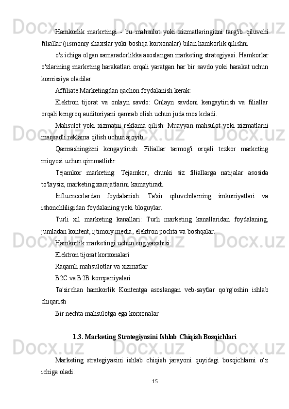 Hamkorlik   marketingi   -   bu   mahsulot   yoki   xizmatlaringizni   targ'ib   qiluvchi
filiallar (jismoniy shaxslar yoki boshqa korxonalar) bilan hamkorlik qilishni
o'z ichiga olgan samaradorlikka asoslangan marketing strategiyasi. Hamkorlar
o'zlarining marketing harakatlari orqali yaratgan har bir savdo yoki harakat uchun
komissiya oladilar.
Affiliate Marketingdan qachon foydalanish kerak:
Elektron   tijorat   va   onlayn   savdo:   Onlayn   savdoni   kengaytirish   va   filiallar
orqali kengroq auditoriyani qamrab olish uchun juda mos keladi.
Mahsulot  yoki   xizmatni  reklama  qilish:  Muayyan   mahsulot   yoki   xizmatlarni
maqsadli reklama qilish uchun ajoyib.
Qamrashingizni   kengaytirish:   Filiallar   tarmog'i   orqali   tezkor   marketing
miqyosi uchun qimmatlidir.
Tejamkor   marketing:   Tejamkor,   chunki   siz   filiallarga   natijalar   asosida
to'laysiz, marketing xarajatlarini kamaytiradi.
Influencerlardan   foydalanish:   Ta'sir   qiluvchilarning   imkoniyatlari   va
ishonchliligidan foydalaning yoki bloguylar.
Turli   xil   marketing   kanallari:   Turli   marketing   kanallaridan   foydalaning,
jumladan kontent, ijtimoiy media, elektron pochta va boshqalar.
Hamkorlik marketingi uchun eng yaxshisi:
Elektron tijorat korxonalari
Raqamli mahsulotlar va xizmatlar
B2C va B2B kompaniyalari
Ta'sirchan   hamkorlik   Kontentga   asoslangan   veb-saytlar   qo'rg'oshin   ishlab
chiqarish
Bir nechta mahsulotga ega korxonalar
1.3. Marketing Strategiyasini Ishlab Chiqish Bosqichlari
Marketing   strategiyasini   ishlab   chiqish   jarayoni   quyidagi   bosqichlarni   o‘z
ichiga oladi:
15 