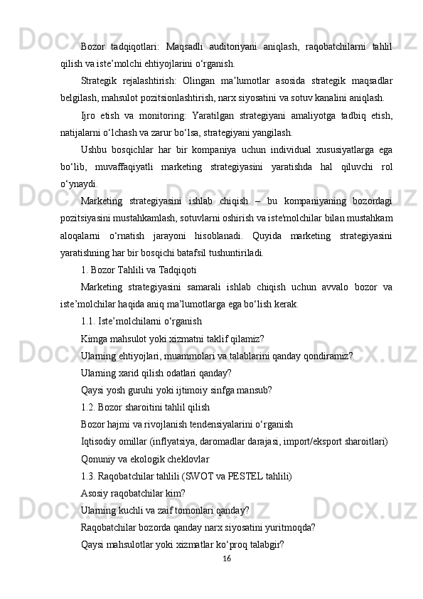 Bozor   tadqiqotlari:   Maqsadli   auditoriyani   aniqlash,   raqobatchilarni   tahlil
qilish va iste’molchi ehtiyojlarini o‘rganish.
Strategik   rejalashtirish:   Olingan   ma lumotlar   asosida   strategik   maqsadlarʼ
belgilash, mahsulot pozitsionlashtirish, narx siyosatini va sotuv kanalini aniqlash.
Ijro   etish   va   monitoring:   Yaratilgan   strategiyani   amaliyotga   tadbiq   etish,
natijalarni o‘lchash va zarur bo‘lsa, strategiyani yangilash.
Ushbu   bosqichlar   har   bir   kompaniya   uchun   individual   xususiyatlarga   ega
bo‘lib,   muvaffaqiyatli   marketing   strategiyasini   yaratishda   hal   qiluvchi   rol
o‘ynaydi.
Marketing   strategiyasini   ishlab   chiqish   –   bu   kompaniyaning   bozordagi
pozitsiyasini mustahkamlash, sotuvlarni oshirish va iste'molchilar bilan mustahkam
aloqalarni   o‘rnatish   jarayoni   hisoblanadi.   Quyida   marketing   strategiyasini
yaratishning har bir bosqichi batafsil tushuntiriladi.
1. Bozor Tahlili va Tadqiqoti
Marketing   strategiyasini   samarali   ishlab   chiqish   uchun   avvalo   bozor   va
iste’molchilar haqida aniq ma’lumotlarga ega bo‘lish kerak.
1.1. Iste’molchilarni o‘rganish
Kimga mahsulot yoki xizmatni taklif qilamiz?
Ularning ehtiyojlari, muammolari va talablarini qanday qondiramiz?
Ularning xarid qilish odatlari qanday?
Qaysi yosh guruhi yoki ijtimoiy sinfga mansub?
1.2. Bozor sharoitini tahlil qilish
Bozor hajmi va rivojlanish tendensiyalarini o‘rganish
Iqtisodiy omillar (inflyatsiya, daromadlar darajasi, import/eksport sharoitlari)
Qonuniy va ekologik cheklovlar
1.3. Raqobatchilar tahlili (SWOT va PESTEL tahlili)
Asosiy raqobatchilar kim?
Ularning kuchli va zaif tomonlari qanday?
Raqobatchilar bozorda qanday narx siyosatini yuritmoqda?
Qaysi mahsulotlar yoki xizmatlar ko‘proq talabgir?
16 