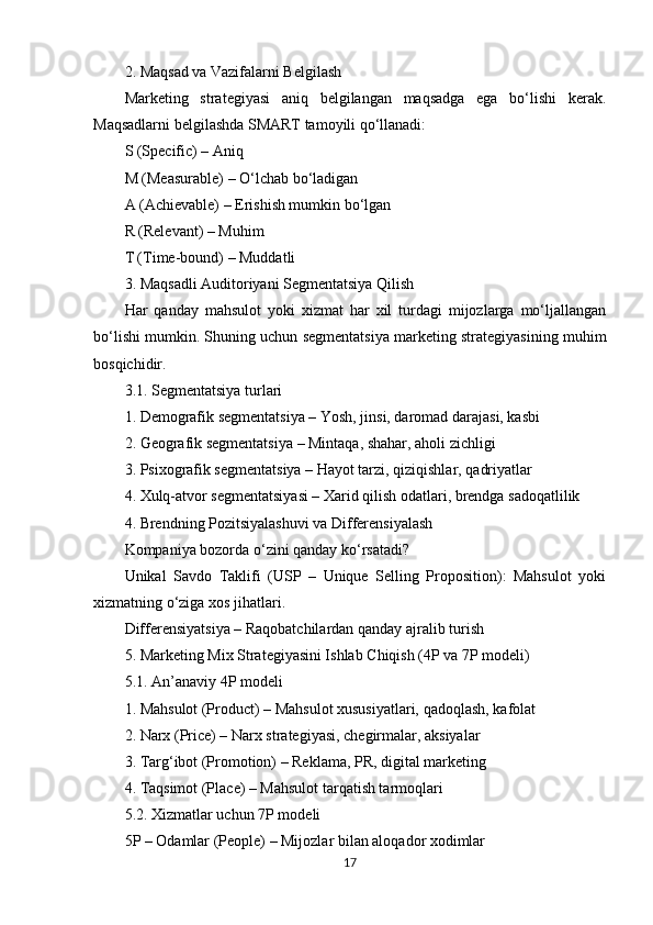 2. Maqsad va Vazifalarni Belgilash
Marketing   strategiyasi   aniq   belgilangan   maqsadga   ega   bo‘lishi   kerak.
Maqsadlarni belgilashda SMART tamoyili qo‘llanadi:
S (Specific) – Aniq
M (Measurable) – O‘lchab bo‘ladigan
A (Achievable) – Erishish mumkin bo‘lgan
R (Relevant) – Muhim
T (Time-bound) – Muddatli
3. Maqsadli Auditoriyani Segmentatsiya Qilish
Har   qanday   mahsulot   yoki   xizmat   har   xil   turdagi   mijozlarga   mo‘ljallangan
bo‘lishi mumkin. Shuning uchun segmentatsiya marketing strategiyasining muhim
bosqichidir.
3.1. Segmentatsiya turlari
1. Demografik segmentatsiya – Yosh, jinsi, daromad darajasi, kasbi
2. Geografik segmentatsiya – Mintaqa, shahar, aholi zichligi
3. Psixografik segmentatsiya – Hayot tarzi, qiziqishlar, qadriyatlar
4. Xulq-atvor segmentatsiyasi – Xarid qilish odatlari, brendga sadoqatlilik
4. Brendning Pozitsiyalashuvi va Differensiyalash
Kompaniya bozorda o‘zini qanday ko‘rsatadi?
Unikal   Savdo   Taklifi   (USP   –   Unique   Selling   Proposition):   Mahsulot   yoki
xizmatning o‘ziga xos jihatlari.
Differensiyatsiya – Raqobatchilardan qanday ajralib turish
5. Marketing Mix Strategiyasini Ishlab Chiqish (4P va 7P modeli)
5.1. An’anaviy 4P modeli
1. Mahsulot (Product) – Mahsulot xususiyatlari, qadoqlash, kafolat
2. Narx (Price) – Narx strategiyasi, chegirmalar, aksiyalar
3. Targ‘ibot (Promotion) – Reklama, PR, digital marketing
4. Taqsimot (Place) – Mahsulot tarqatish tarmoqlari
5.2. Xizmatlar uchun 7P modeli
5P – Odamlar (People) – Mijozlar bilan aloqador xodimlar
17 