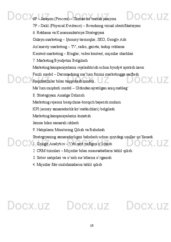 6P – Jarayon (Process) – Xizmat ko‘rsatish jarayoni
7P – Dalil (Physical Evidence) – Brendning vizual identifikatsiyasi
6. Reklama va Kommunikatsiya Strategiyasi
Onlayn marketing – Ijtimoiy tarmoqlar, SEO, Google Ads
An’anaviy marketing – TV, radio, gazeta, tashqi reklama
Kontent marketing – Bloglar, video kontent, mijozlar sharhlari
7. Marketing Byudjetini Belgilash
Marketing kampaniyalarini rejalashtirish uchun byudjet ajratish zarur.
Foizli model – Daromadning ma’lum foizini marketingga sarflash
Raqobatchilar bilan taqqoslash modeli
Ma’lum miqdorli model – Oldindan ajratilgan aniq mablag‘
8. Strategiyani Amalga Oshirish
Marketing rejasini bosqichma-bosqich bajarish muhim.
KPI (asosiy samaradorlik ko‘rsatkichlari) belgilash
Marketing kampaniyalarini kuzatish
Jamoa bilan samarali ishlash
9. Natijalarni Monitoring Qilish va Baholash
Strategiyaning samaradorligini baholash uchun quyidagi usullar qo‘llanadi:
1. Google Analytics – Veb-sayt trafigini o‘lchash
2. CRM tizimlari – Mijozlar bilan munosabatlarni tahlil qilish
3. Sotuv natijalari va o‘sish sur’atlarini o‘rganish
4. Mijozlar fikr-mulohazalarini tahlil qilish
18 