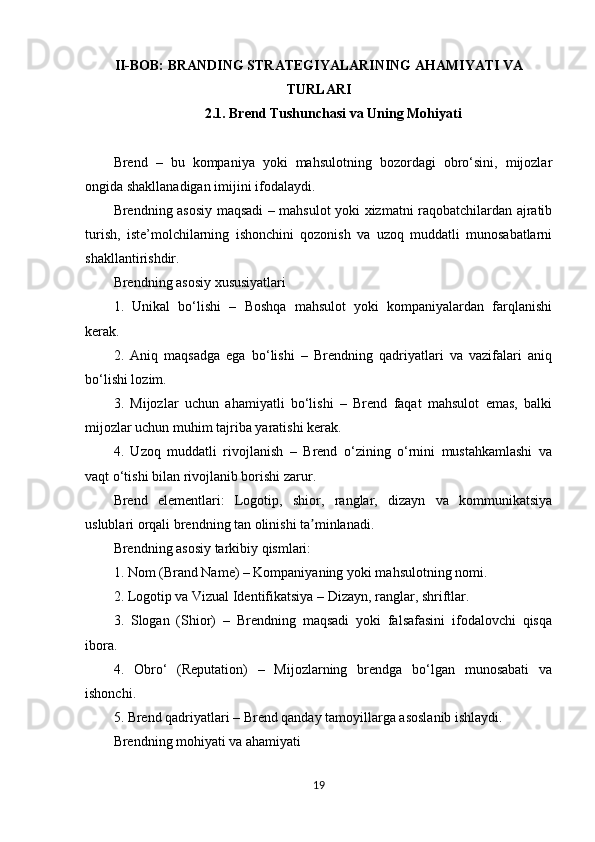 II -BOB: BRANDING STRATEGIYALARINING AHAMIYATI VA
TURLARI
2.1. Brend Tushunchasi va Uning Mohiyati
Brend   –   bu   kompaniya   yoki   mahsulotning   bozordagi   obro‘sini,   mijozlar
ongida shakllanadigan imijini ifodalaydi.
Brendning asosiy maqsadi – mahsulot yoki xizmatni raqobatchilardan ajratib
turish,   iste’molchilarning   ishonchini   qozonish   va   uzoq   muddatli   munosabatlarni
shakllantirishdir.
Brendning asosiy xususiyatlari
1.   Unikal   bo‘lishi   –   Boshqa   mahsulot   yoki   kompaniyalardan   farqlanishi
kerak.
2.   Aniq   maqsadga   ega   bo‘lishi   –   Brendning   qadriyatlari   va   vazifalari   aniq
bo‘lishi lozim.
3.   Mijozlar   uchun   ahamiyatli   bo‘lishi   –   Brend   faqat   mahsulot   emas,   balki
mijozlar uchun muhim tajriba yaratishi kerak.
4.   Uzoq   muddatli   rivojlanish   –   Brend   o‘zining   o‘rnini   mustahkamlashi   va
vaqt o‘tishi bilan rivojlanib borishi zarur.
Brend   elementlari:   Logotip,   shior,   ranglar,   dizayn   va   kommunikatsiya
uslublari orqali brendning tan olinishi ta minlanadi.ʼ
Brendning asosiy tarkibiy qismlari:
1. Nom (Brand Name) – Kompaniyaning yoki mahsulotning nomi.
2. Logotip va Vizual Identifikatsiya – Dizayn, ranglar, shriftlar.
3.   Slogan   (Shior)   –   Brendning   maqsadi   yoki   falsafasini   ifodalovchi   qisqa
ibora.
4.   Obro‘   (Reputation)   –   Mijozlarning   brendga   bo‘lgan   munosabati   va
ishonchi.
5. Brend qadriyatlari – Brend qanday tamoyillarga asoslanib ishlaydi.
Brendning mohiyati va ahamiyati
19 