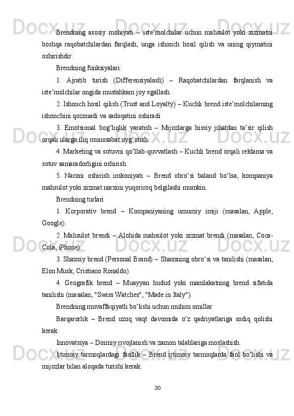 Brendning   asosiy   mohiyati   –   iste’molchilar   uchun   mahsulot   yoki   xizmatni
boshqa   raqobatchilardan   farqlash,   unga   ishonch   hosil   qilish   va   uning   qiymatini
oshirishdir.
Brendning funksiyalari:
1.   Ajratib   turish   (Differensiyalash)   –   Raqobatchilardan   farqlanish   va
iste’molchilar ongida mustahkam joy egallash.
2. Ishonch hosil qilish (Trust and Loyalty) – Kuchli brend iste’molchilarning
ishonchini qozonadi va sadoqatini oshiradi.
3.   Emotsional   bog‘liqlik   yaratish   –   Mijozlarga   hissiy   jihatdan   ta’sir   qilish
orqali ularga iliq munosabat uyg‘otish.
4. Marketing va sotuvni qo‘llab-quvvatlash – Kuchli brend orqali reklama va
sotuv samaradorligini oshirish.
5.   Narxni   oshirish   imkoniyati   –   Brend   obro‘si   baland   bo‘lsa,   kompaniya
mahsulot yoki xizmat narxini yuqoriroq belgilashi mumkin.
Brendning turlari
1.   Korporativ   brend   –   Kompaniyaning   umumiy   imiji   (masalan,   Apple,
Google).
2.  Mahsulot   brendi   –  Alohida   mahsulot   yoki   xizmat   brendi   (masalan,   Coca-
Cola, iPhone).
3. Shaxsiy brend (Personal Brand) – Shaxsning obro‘si va tanilishi (masalan,
Elon Musk, Cristiano Ronaldo).
4.   Geografik   brend   –   Muayyan   hudud   yoki   mamlakatning   brend   sifatida
tanilishi (masalan, "Swiss Watches", "Made in Italy").
Brendning muvaffaqiyatli bo‘lishi uchun muhim omillar
Barqarorlik   –   Brend   uzoq   vaqt   davomida   o‘z   qadriyatlariga   sodiq   qolishi
kerak.
Innovatsiya – Doimiy rivojlanish va zamon talablariga moslashish.
Ijtimoiy   tarmoqlardagi   faollik   –   Brend   ijtimoiy   tarmoqlarda   faol   bo‘lishi   va
mijozlar bilan aloqada turishi kerak.
20 