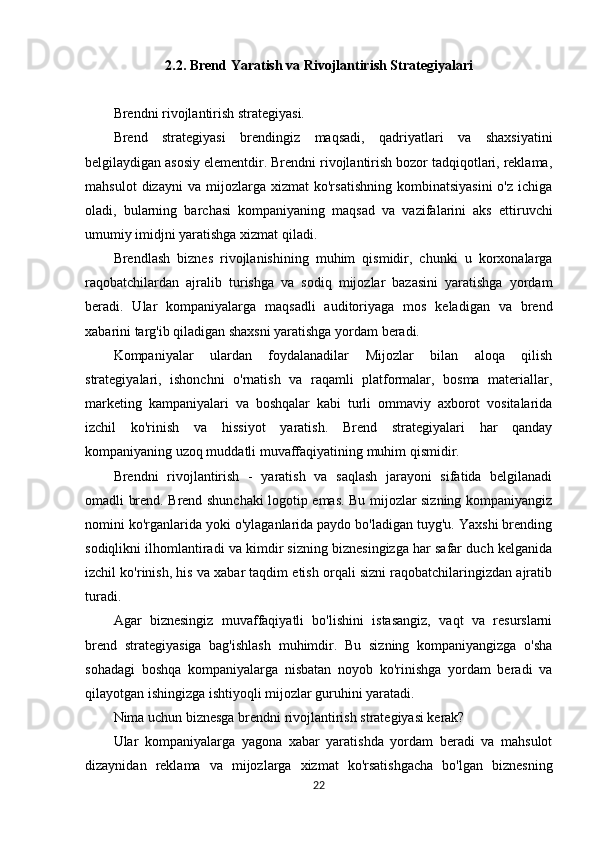 2.2. Brend Yaratish va Rivojlantirish Strategiyalari
Brendni rivojlantirish strategiyasi.
Brend   strategiyasi   brendingiz   maqsadi,   qadriyatlari   va   shaxsiyatini
belgilaydigan asosiy elementdir. Brendni rivojlantirish bozor tadqiqotlari, reklama,
mahsulot   dizayni   va   mijozlarga  xizmat   ko'rsatishning   kombinatsiyasini   o'z   ichiga
oladi,   bularning   barchasi   kompaniyaning   maqsad   va   vazifalarini   aks   ettiruvchi
umumiy imidjni yaratishga xizmat qiladi.
Brendlash   biznes   rivojlanishining   muhim   qismidir,   chunki   u   korxonalarga
raqobatchilardan   ajralib   turishga   va   sodiq   mijozlar   bazasini   yaratishga   yordam
beradi.   Ular   kompaniyalarga   maqsadli   auditoriyaga   mos   keladigan   va   brend
xabarini targ'ib qiladigan shaxsni yaratishga yordam beradi.
Kompaniyalar   ulardan   foydalanadilar   Mijozlar   bilan   aloqa   qilish
strategiyalari,   ishonchni   o'rnatish   va   raqamli   platformalar,   bosma   materiallar,
marketing   kampaniyalari   va   boshqalar   kabi   turli   ommaviy   axborot   vositalarida
izchil   ko'rinish   va   hissiyot   yaratish.   Brend   strategiyalari   har   qanday
kompaniyaning uzoq muddatli muvaffaqiyatining muhim qismidir.
Brendni   rivojlantirish   -   yaratish   va   saqlash   jarayoni   sifatida   belgilanadi
omadli brend. Brend shunchaki logotip emas. Bu mijozlar sizning kompaniyangiz
nomini ko'rganlarida yoki o'ylaganlarida paydo bo'ladigan tuyg'u. Yaxshi brending
sodiqlikni ilhomlantiradi va kimdir sizning biznesingizga har safar duch kelganida
izchil ko'rinish, his va xabar taqdim etish orqali sizni raqobatchilaringizdan ajratib
turadi.
Agar   biznesingiz   muvaffaqiyatli   bo'lishini   istasangiz,   vaqt   va   resurslarni
brend   strategiyasiga   bag'ishlash   muhimdir.   Bu   sizning   kompaniyangizga   o'sha
sohadagi   boshqa   kompaniyalarga   nisbatan   noyob   ko'rinishga   yordam   beradi   va
qilayotgan ishingizga ishtiyoqli mijozlar guruhini yaratadi.
Nima uchun biznesga brendni rivojlantirish strategiyasi kerak?
Ular   kompaniyalarga   yagona   xabar   yaratishda   yordam   beradi   va   mahsulot
dizaynidan   reklama   va   mijozlarga   xizmat   ko'rsatishgacha   bo'lgan   biznesning
22 