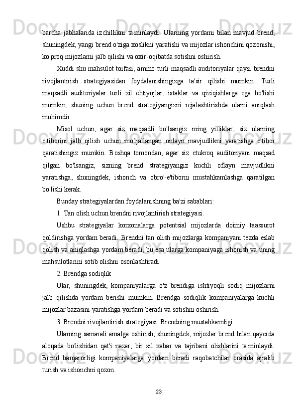 barcha   jabhalarida   izchillikni   ta'minlaydi.   Ularning   yordami   bilan   mavjud   brend,
shuningdek, yangi brend o'ziga xoslikni yaratishi va mijozlar ishonchini qozonishi,
ko'proq mijozlarni jalb qilishi va oxir-oqibatda sotishni oshirish.
Xuddi shu mahsulot  toifasi, ammo turli maqsadli  auditoriyalar qaysi  brendni
rivojlantirish   strategiyasidan   foydalanishingizga   ta'sir   qilishi   mumkin.   Turli
maqsadli   auditoriyalar   turli   xil   ehtiyojlar,   istaklar   va   qiziqishlarga   ega   bo'lishi
mumkin,   shuning   uchun   brend   strategiyangizni   rejalashtirishda   ularni   aniqlash
muhimdir.
Misol   uchun,   agar   siz   maqsadli   bo'lsangiz   ming   yilliklar,   siz   ularning
e'tiborini   jalb   qilish   uchun   mo'ljallangan   onlayn   mavjudlikni   yaratishga   e'tibor
qaratishingiz   mumkin.   Boshqa   tomondan,   agar   siz   etukroq   auditoriyani   maqsad
qilgan   bo'lsangiz,   sizning   brend   strategiyangiz   kuchli   oflayn   mavjudlikni
yaratishga,   shuningdek,   ishonch   va   obro'-e'tiborni   mustahkamlashga   qaratilgan
bo'lishi kerak.
Bunday strategiyalardan foydalanishning ba'zi sabablari:
1. Tan olish uchun brendni rivojlantirish strategiyasi.
Ushbu   strategiyalar   korxonalarga   potentsial   mijozlarda   doimiy   taassurot
qoldirishga yordam beradi. Brendni tan olish mijozlarga kompaniyani tezda eslab
qolish va aniqlashga yordam beradi, bu esa ularga kompaniyaga ishonish va uning
mahsulotlarini sotib olishni osonlashtiradi.
2. Brendga sodiqlik
Ular,   shuningdek,   kompaniyalarga   o'z   brendiga   ishtiyoqli   sodiq   mijozlarni
jalb   qilishda   yordam   berishi   mumkin.   Brendga   sodiqlik   kompaniyalarga   kuchli
mijozlar bazasini yaratishga yordam beradi va sotishni oshirish.
3. Brendni rivojlantirish strategiyasi. Brendning mustahkamligi.
Ularning samarali amalga oshirish, shuningdek, mijozlar brend bilan qayerda
aloqada   bo'lishidan   qat'i   nazar,   bir   xil   xabar   va   tajribani   olishlarini   ta'minlaydi.
Brend   barqarorligi   kompaniyalarga   yordam   beradi   raqobatchilar   orasida   ajralib
turish va ishonchni qozon.
23 
