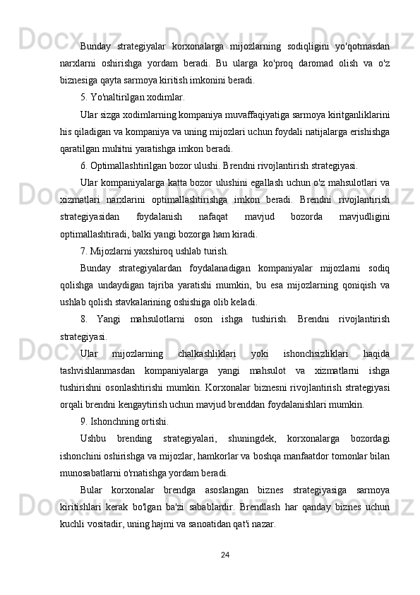 Bunday   strategiyalar   korxonalarga   mijozlarning   sodiqligini   yo'qotmasdan
narxlarni   oshirishga   yordam   beradi.   Bu   ularga   ko'proq   daromad   olish   va   o'z
biznesiga qayta sarmoya kiritish imkonini beradi.
5. Yo'naltirilgan xodimlar.
Ular sizga xodimlarning kompaniya muvaffaqiyatiga sarmoya kiritganliklarini
his qiladigan va kompaniya va uning mijozlari uchun foydali natijalarga erishishga
qaratilgan muhitni yaratishga imkon beradi.
6. Optimallashtirilgan bozor ulushi. Brendni rivojlantirish strategiyasi.
Ular kompaniyalarga katta bozor ulushini egallash uchun o'z mahsulotlari va
xizmatlari   narxlarini   optimallashtirishga   imkon   beradi.   Brendni   rivojlantirish
strategiyasidan   foydalanish   nafaqat   mavjud   bozorda   mavjudligini
optimallashtiradi, balki yangi bozorga ham kiradi.
7. Mijozlarni yaxshiroq ushlab turish.
Bunday   strategiyalardan   foydalanadigan   kompaniyalar   mijozlarni   sodiq
qolishga   undaydigan   tajriba   yaratishi   mumkin,   bu   esa   mijozlarning   qoniqish   va
ushlab qolish stavkalarining oshishiga olib keladi.
8.   Yangi   mahsulotlarni   oson   ishga   tushirish.   Brendni   rivojlantirish
strategiyasi.
Ular   mijozlarning   chalkashliklari   yoki   ishonchsizliklari   haqida
tashvishlanmasdan   kompaniyalarga   yangi   mahsulot   va   xizmatlarni   ishga
tushirishni   osonlashtirishi   mumkin.  Korxonalar   biznesni   rivojlantirish   strategiyasi
orqali brendni kengaytirish uchun mavjud brenddan foydalanishlari mumkin.
9. Ishonchning ortishi.
Ushbu   brending   strategiyalari,   shuningdek,   korxonalarga   bozordagi
ishonchini oshirishga va mijozlar, hamkorlar va boshqa manfaatdor tomonlar bilan
munosabatlarni o'rnatishga yordam beradi.
Bular   korxonalar   brendga   asoslangan   biznes   strategiyasiga   sarmoya
kiritishlari   kerak   bo'lgan   ba'zi   sabablardir.   Brendlash   har   qanday   biznes   uchun
kuchli vositadir, uning hajmi va sanoatidan qat'i nazar.
24 