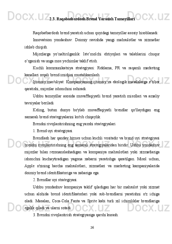 2.3. Raqobatbardosh Brend Yaratish Tamoyillari
Raqobatbardosh brend yaratish uchun quyidagi tamoyillar asosiy hisoblanadi:
Innovatsion   yondashuv:   Doimiy   ravishda   yangi   mahsulotlar   va   xizmatlar
ishlab chiqish.
Mijozlarga   yo‘naltirilganlik:   Iste’molchi   ehtiyojlari   va   talablarini   chuqur
o‘rganish va unga mos yechimlar taklif etish.
Kuchli   kommunikatsiya   strategiyasi:   Reklama,   PR   va   raqamli   marketing
kanallari orqali brend imidjini mustahkamlash.
Ijtimoiy mas'uliyat: Kompaniyaning ijtimoiy va ekologik masalalarga e’tibor
qaratishi, mijozlar ishonchini oshiradi.
Ushbu   tamoyillar   asosida   muvaffaqiyatli   brend   yaratish   misollari   va   amaliy
tavsiyalar beriladi
Keling,   butun   dunyo   bo'ylab   muvaffaqiyatli   brendlar   qo'llaydigan   eng
samarali brend strategiyalarini ko'rib chiqaylik.
Brendni rivojlantirishning eng yaxshi strategiyalari
1. Brend uyi strategiyasi.
Brendlash har qanday biznes uchun kuchli vositadir va brend uyi strategiyasi
brendni rivojlantirishning eng samarali strategiyalaridan biridir. Ushbu yondashuv
mijozlar   bilan   rezonanslashadigan   va   kompaniya   mahsulotlari   yoki   xizmatlariga
ishonchni   kuchaytiradigan   yagona   xabarni   yaratishga   qaratilgan.   Misol   uchun,
Apple   o'zining   barcha   mahsulotlari,   xizmatlari   va   marketing   kampaniyalarida
doimiy brend identifikatoriga va xabariga ega.
2. Brendlar uyi strategiyasi.
Ushbu   yondashuv   kompaniya   taklif   qiladigan   har   bir   mahsulot   yoki   xizmat
uchun   alohida   brend   identifikatorlari   yoki   sub-brendlarni   yaratishni   o'z   ichiga
oladi.   Masalan,   Coca-Cola   Fanta   va   Sprite   kabi   turli   xil   ichimliklar   brendlariga
egalik qiladi va ularni sotadi.
3. Brendni rivojlantirish strategiyasiga qarshi kurash.
26 