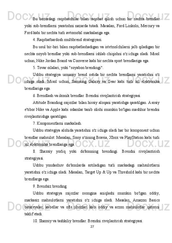 Bu   bozordagi   raqobatchilar   bilan   raqobat   qilish   uchun   bir   nechta   brendlar
yoki sub-brendlarni yaratishni nazarda tutadi. Masalan, Ford Linkoln, Mercury va
Ford kabi bir nechta turli avtomobil markalariga ega.
4. Raqobatbardosh multibrend strategiyasi.
Bu usul bir-biri bilan raqobatlashadigan va iste'molchilarni jalb qiladigan bir
nechta noyob brendlar yoki sub-brendlarni ishlab chiqishni o'z ichiga oladi. Misol
uchun, Nike Jordan Brand va Converse kabi bir nechta sport brendlariga ega.
5. Tovar oilalari, yoki "soyabon brendingi".
Ushbu   strategiya   umumiy   brend   ostida   bir   nechta   brendlarni   yaratishni   o'z
ichiga   oladi.   Misol   uchun,   Samsung   Galaxy   va   Gear   kabi   turli   xil   elektronika
brendlariga ega.
6. Brendlash va ikonik brendlar. Brendni rivojlantirish strategiyasi.
Attitude Branding mijozlar bilan hissiy aloqani yaratishga qaratilgan. Asosiy
e'tibor Nike va Apple kabi odamlar tanib olishi mumkin bo'lgan mashhur brendni
rivojlantirishga qaratilgan.
7. Komponentlarni markalash.
Ushbu strategiya alohida yaratishni o'z ichiga oladi har bir komponent uchun
brendlar mahsulot. Masalan, Sony o'zining Bravia, Xbox va PlayStation kabi turli
xil elektronika brendlariga ega.
8.   Shaxsiy   yorliq   yoki   do'konning   brendingi.   Brendni   rivojlantirish
strategiyasi.
Ushbu   yondashuv   do'konlarda   sotiladigan   turli   markadagi   mahsulotlarni
yaratishni o'z ichiga oladi. Masalan, Target Up & Up va Threshold kabi bir nechta
brendlarga ega.
9. Brendsiz brending.
Ushbu   strategiya   mijozlar   osongina   aniqlashi   mumkin   bo'lgan   oddiy,
markasiz   mahsulotlarni   yaratishni   o'z   ichiga   oladi.   Masalan,   Amazon   Basics
batareyalar,   kabellar   va   ofis   jihozlari   kabi   oddiy   va   arzon   mahsulotlar   qatorini
taklif etadi.
10. Shaxsiy va tashkiliy brendlar. Brendni rivojlantirish strategiyasi.
27 