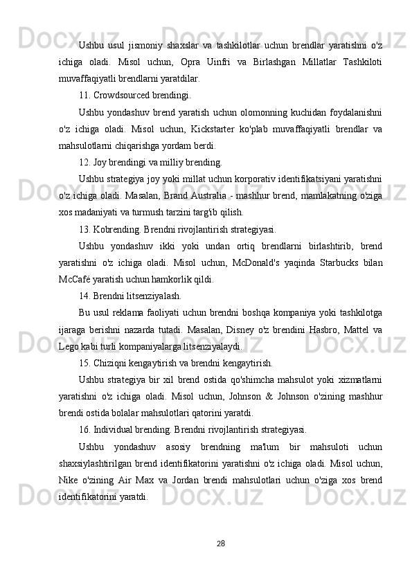Ushbu   usul   jismoniy   shaxslar   va   tashkilotlar   uchun   brendlar   yaratishni   o'z
ichiga   oladi.   Misol   uchun,   Opra   Uinfri   va   Birlashgan   Millatlar   Tashkiloti
muvaffaqiyatli brendlarni yaratdilar.
11. Crowdsourced brendingi.
Ushbu   yondashuv   brend   yaratish   uchun   olomonning   kuchidan   foydalanishni
o'z   ichiga   oladi.   Misol   uchun,   Kickstarter   ko'plab   muvaffaqiyatli   brendlar   va
mahsulotlarni chiqarishga yordam berdi.
12. Joy brendingi va milliy brending.
Ushbu strategiya joy yoki millat uchun korporativ identifikatsiyani yaratishni
o'z ichiga oladi. Masalan,  Brand Australia - mashhur  brend, mamlakatning o'ziga
xos madaniyati va turmush tarzini targ'ib qilish.
13. Kobrending. Brendni rivojlantirish strategiyasi.
Ushbu   yondashuv   ikki   yoki   undan   ortiq   brendlarni   birlashtirib,   brend
yaratishni   o'z   ichiga   oladi.   Misol   uchun,   McDonald's   yaqinda   Starbucks   bilan
McCafé yaratish uchun hamkorlik qildi.
14. Brendni litsenziyalash.
Bu usul reklama faoliyati uchun brendni boshqa kompaniya yoki tashkilotga
ijaraga   berishni   nazarda   tutadi.   Masalan,   Disney   o'z   brendini   Hasbro,   Mattel   va
Lego kabi turli kompaniyalarga litsenziyalaydi.
15. Chiziqni kengaytirish va brendni kengaytirish.
Ushbu   strategiya   bir   xil   brend   ostida   qo'shimcha   mahsulot   yoki   xizmatlarni
yaratishni   o'z   ichiga   oladi.   Misol   uchun,   Johnson   &   Johnson   o'zining   mashhur
brendi ostida bolalar mahsulotlari qatorini yaratdi.
16. Individual brending. Brendni rivojlantirish strategiyasi.
Ushbu   yondashuv   asosiy   brendning   ma'lum   bir   mahsuloti   uchun
shaxsiylashtirilgan  brend  identifikatorini  yaratishni   o'z  ichiga oladi.  Misol  uchun,
Nike   o'zining   Air   Max   va   Jordan   brendi   mahsulotlari   uchun   o'ziga   xos   brend
identifikatorini yaratdi.
28 