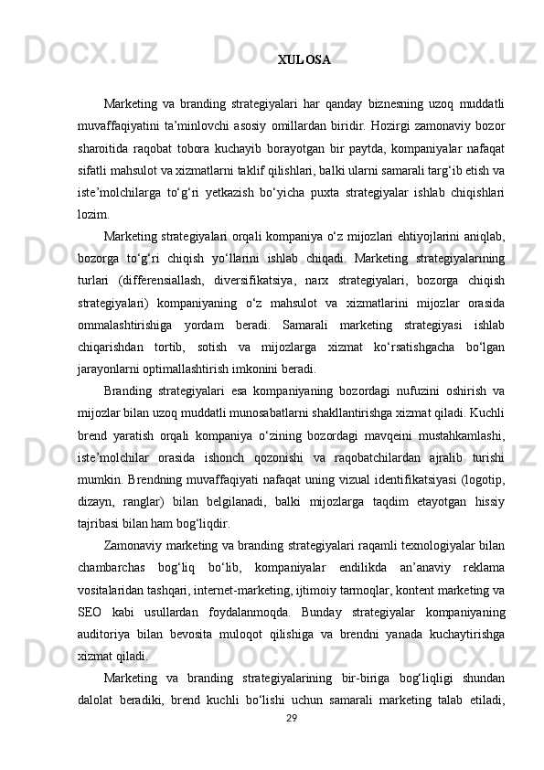XULOSA
Marketing   va   branding   strategiyalari   har   qanday   biznesning   uzoq   muddatli
muvaffaqiyatini   ta’minlovchi   asosiy   omillardan   biridir.   Hozirgi   zamonaviy   bozor
sharoitida   raqobat   tobora   kuchayib   borayotgan   bir   paytda,   kompaniyalar   nafaqat
sifatli mahsulot va xizmatlarni taklif qilishlari, balki ularni samarali targ‘ib etish va
iste’molchilarga   to‘g‘ri   yetkazish   bo‘yicha   puxta   strategiyalar   ishlab   chiqishlari
lozim.
Marketing strategiyalari orqali kompaniya o‘z mijozlari ehtiyojlarini aniqlab,
bozorga   to‘g‘ri   chiqish   yo‘llarini   ishlab   chiqadi.   Marketing   strategiyalarining
turlari   (differensiallash,   diversifikatsiya,   narx   strategiyalari,   bozorga   chiqish
strategiyalari)   kompaniyaning   o‘z   mahsulot   va   xizmatlarini   mijozlar   orasida
ommalashtirishiga   yordam   beradi.   Samarali   marketing   strategiyasi   ishlab
chiqarishdan   tortib,   sotish   va   mijozlarga   xizmat   ko‘rsatishgacha   bo‘lgan
jarayonlarni optimallashtirish imkonini beradi.
Branding   strategiyalari   esa   kompaniyaning   bozordagi   nufuzini   oshirish   va
mijozlar bilan uzoq muddatli munosabatlarni shakllantirishga xizmat qiladi. Kuchli
brend   yaratish   orqali   kompaniya   o‘zining   bozordagi   mavqeini   mustahkamlashi,
iste’molchilar   orasida   ishonch   qozonishi   va   raqobatchilardan   ajralib   turishi
mumkin.  Brendning   muvaffaqiyati   nafaqat   uning  vizual   identifikatsiyasi   (logotip,
dizayn,   ranglar)   bilan   belgilanadi,   balki   mijozlarga   taqdim   etayotgan   hissiy
tajribasi bilan ham bog‘liqdir.
Zamonaviy marketing va branding strategiyalari raqamli texnologiyalar bilan
chambarchas   bog‘liq   bo‘lib,   kompaniyalar   endilikda   an’anaviy   reklama
vositalaridan tashqari, internet-marketing, ijtimoiy tarmoqlar, kontent marketing va
SEO   kabi   usullardan   foydalanmoqda.   Bunday   strategiyalar   kompaniyaning
auditoriya   bilan   bevosita   muloqot   qilishiga   va   brendni   yanada   kuchaytirishga
xizmat qiladi.
Marketing   va   branding   strategiyalarining   bir-biriga   bog‘liqligi   shundan
dalolat   beradiki,   brend   kuchli   bo‘lishi   uchun   samarali   marketing   talab   etiladi,
29 