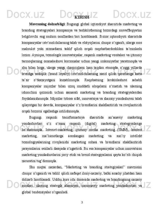 KIRISH
Mavzuning dolzarbligi:   Bugungi  global iqtisodiyot  sharoitida marketing va
branding   strategiyalari   kompaniya   va   tashkilotlarning   bozordagi   muvaffaqiyatini
belgilovchi   eng   muhim   omillardan   biri   hisoblanadi.   Bozor   iqtisodiyoti   sharoitida
kompaniyalar iste’molchilarning talab va ehtiyojlarini chuqur o‘rganib, ularga mos
mahsulot   yoki   xizmatlarni   taklif   qilish   orqali   raqobatbardoshlikni   ta’minlashi
lozim. Ayniqsa, texnologik innovatsiyalar, raqamli marketing vositalari va ijtimoiy
tarmoqlarning   ommalashuvi   korxonalar   uchun   yangi   imkoniyatlar   yaratmoqda   va
shu   bilan   birga,   ularga   yangi   chaqiriqlarni   ham   taqdim   etmoqda.   o‘nggi   yillarda
brendga   sodiqlik   (brand   loyalty)   iste’molchilarning   xarid   qilish   qarorlariga   katta
ta’sir   o‘tkazayotgani   kuzatilmoqda.   Raqobatning   keskinlashuvi   sababli
kompaniyalar   mijozlar   bilan   uzoq   muddatli   aloqalarni   o‘rnatish   va   ularning
ishonchini   qozonish   uchun   samarali   marketing   va   branding   strategiyalaridan
foydalanishmoqda. Mijozlar tobora sifat, innovatsiya va shaxsiy yondashuvni talab
qilayotgan bir davrda, kompaniyalar o‘z brendlarini shakllantirish va rivojlantirish
orqali bozorni egallashga intilishmoqda. 
Bugungi   raqamli   transformatsiya   sharoitida   an’anaviy   marketing
yondashuvlari   o‘z   o‘rnini   raqamli   (digital)   marketing   strategiyalariga
bo‘shatmoqda.   Internet-marketing,   ijtimoiy   media   marketing   (SMM),   kontent
marketing,   ma’lumotlarga   asoslangan   marketing   va   sun’iy   intellekt
texnologiyalarining   rivojlanishi   marketing   sohasi   va   brendlarni   shakllantirish
jarayonlarini sezilarli darajada o‘zgartirdi. Bu esa kompaniyalar uchun innovatsion
marketing yondashuvlarini joriy etish va brend strategiyalarini qayta ko‘rib chiqish
zaruratini tug‘dirmoqda.
Shu   nuqtai   nazardan,   “Marketing   va   branding   strategiyalari”   mavzusini
chuqur o‘rganish va tahlil qilish nafaqat  ilmiy-nazariy, balki amaliy jihatdan ham
dolzarb hisoblanadi. Ushbu kurs ishi doirasida marketing va brandingning nazariy
asoslari,   ularning   strategik   ahamiyati,   zamonaviy   marketing   yondashuvlari   va
global tendensiyalar o‘rganiladi.
3 