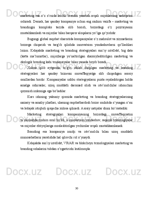 marketing   esa   o‘z   o‘rnida   kuchli   brendni   yaratish   orqali   mijozlarning   sadoqatini
oshiradi. Demak, har qanday kompaniya uchun eng muhim vazifa – marketing va
brandingni   kompleks   tarzda   olib   borish,   bozordagi   o‘z   pozitsiyasini
mustahkamlash va mijozlar bilan barqaror aloqalarni yo‘lga qo‘yishdir.
Bugungi global raqobat sharoitida kompaniyalar o‘z mahsulot va xizmatlarini
bozorga   chiqarish   va   targ‘ib   qilishda   innovatsion   yondashuvlarni   qo‘llashlari
lozim.   Kelajakda   marketing   va   branding   strategiyalari   sun’iy   intellekt,   big   data
(katta   ma’lumotlar),   mijozlarga   yo‘naltirilgan   shaxsiylashtirilgan   marketing   va
ekologik brending kabi tendensiyalar bilan yanada boyib boradi.
Xulosa   qilib   aytganda,   to‘g‘ri   ishlab   chiqilgan   marketing   va   branding
strategiyalari   har   qanday   biznesni   muvaffaqiyatga   olib   chiqadigan   asosiy
omillardan   biridir.   Kompaniyalar   ushbu   strategiyalarni   puxta   rejalashtirgan   holda
amalga   oshirsalar,   uzoq   muddatli   daromad   olish   va   iste’molchilar   ishonchini
qozonish imkoniga ega bo‘ladilar.
Kurs   ishining   yakuniy   qismida   marketing   va   branding   strategiyalarining
nazariy va amaliy jihatlari, ularning raqobatbardosh bozor muhitida o‘ynagan o‘rni
va kelajak istiqboli qisqacha xulosa qilinadi. Asosiy natijalar shuni ko‘rsatadiki:
Marketing   strategiyalari   kompaniyaning   bozordagi   muvaffaqiyatini
ta minlashda muhim omil bo‘lib, u innovatsion yondashuv, raqamli texnologiyalarʼ
va mijozlar ehtiyojlariga moslashtirilgan yechimlar orqali mustahkamlanadi.
Branding   esa   kompaniya   imidji   va   iste’molchi   bilan   uzoq   muddatli
munosabatlarni yaratishda hal qiluvchi rol o‘ynaydi.
Kelajakda sun’iy intellekt, VR/AR va blokcheyn texnologiyalari marketing va
branding sohalarini tubdan o‘zgartirishi kutilmoqda.
30 
