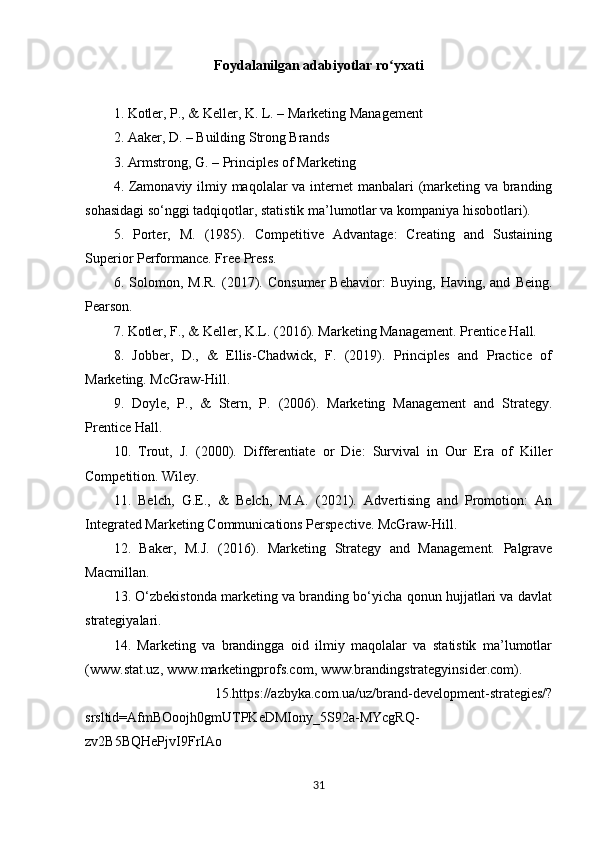 Foydalanilgan adabiyotlar ro yxatiʻ
1. Kotler, P., & Keller, K. L. – Marketing Management
2. Aaker, D. – Building Strong Brands
3. Armstrong, G. – Principles of Marketing
4. Zamonaviy ilmiy maqolalar va internet manbalari (marketing va branding
sohasidagi so‘nggi tadqiqotlar, statistik ma’lumotlar va kompaniya hisobotlari).
5.   Porter,   M.   (1985).   Competitive   Advantage:   Creating   and   Sustaining
Superior Performance. Free Press.
6.   Solomon,   M.R.   (2017).   Consumer   Behavior:   Buying,   Having,   and   Being.
Pearson.
7. Kotler, F., & Keller, K.L. (2016). Marketing Management. Prentice Hall.
8.   Jobber,   D.,   &   Ellis-Chadwick,   F.   (2019).   Principles   and   Practice   of
Marketing. McGraw-Hill.
9.   Doyle,   P.,   &   Stern,   P.   (2006).   Marketing   Management   and   Strategy.
Prentice Hall.
10.   Trout,   J.   (2000).   Differentiate   or   Die:   Survival   in   Our   Era   of   Killer
Competition. Wiley.
11.   Belch,   G.E.,   &   Belch,   M.A.   (2021).   Advertising   and   Promotion:   An
Integrated Marketing Communications Perspective. McGraw-Hill.
12.   Baker,   M.J.   (2016).   Marketing   Strategy   and   Management.   Palgrave
Macmillan.
13. O‘zbekistonda marketing va branding bo‘yicha qonun hujjatlari va davlat
strategiyalari.
14.   Marketing   va   brandingga   oid   ilmiy   maqolalar   va   statistik   ma’lumotlar
(www.stat.uz, www.marketingprofs.com, www.brandingstrategyinsider.com).
  15.https://azbyka.com.ua/uz/brand-development-strategies/?
srsltid=AfmBOoojh0gmUTPKeDMIony_5S92a-MYcgRQ-
zv2B5BQHePjvI9FrIAo
31 