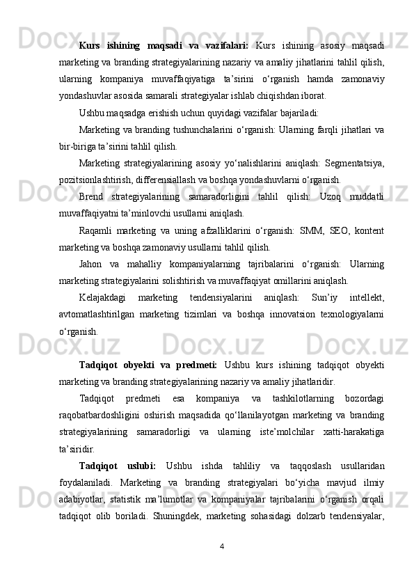 Kurs   ishining   maqsadi   va   vazifalari:   Kurs   ishining   asosiy   maqsadi
marketing va branding strategiyalarining nazariy va amaliy jihatlarini tahlil qilish,
ularning   kompaniya   muvaffaqiyatiga   ta’sirini   o‘rganish   hamda   zamonaviy
yondashuvlar asosida samarali strategiyalar ishlab chiqishdan iborat.
Ushbu maqsadga erishish uchun quyidagi vazifalar bajariladi:
Marketing va branding tushunchalarini  o‘rganish:  Ularning farqli jihatlari va
bir-biriga ta’sirini tahlil qilish.
Marketing   strategiyalarining   asosiy   yo‘nalishlarini   aniqlash:   Segmentatsiya,
pozitsionlashtirish, differensiallash va boshqa yondashuvlarni o‘rganish.
Brend   strategiyalarining   samaradorligini   tahlil   qilish:   Uzoq   muddatli
muvaffaqiyatni ta’minlovchi usullarni aniqlash.
Raqamli   marketing   va   uning   afzalliklarini   o‘rganish:   SMM,   SEO,   kontent
marketing va boshqa zamonaviy usullarni tahlil qilish.
Jahon   va   mahalliy   kompaniyalarning   tajribalarini   o‘rganish:   Ularning
marketing strategiyalarini solishtirish va muvaffaqiyat omillarini aniqlash.
Kelajakdagi   marketing   tendensiyalarini   aniqlash:   Sun’iy   intellekt,
avtomatlashtirilgan   marketing   tizimlari   va   boshqa   innovatsion   texnologiyalarni
o‘rganish.
Tadqiqot   obyekti   va   predmeti:   Ushbu   kurs   ishining   tadqiqot   obyekti
marketing va branding strategiyalarining nazariy va amaliy jihatlaridir.
Tadqiqot   predmeti   esa   kompaniya   va   tashkilotlarning   bozordagi
raqobatbardoshligini   oshirish   maqsadida   qo‘llanilayotgan   marketing   va   branding
strategiyalarining   samaradorligi   va   ularning   iste’molchilar   xatti-harakatiga
ta’siridir.
Tadqiqot   uslubi:   Ushbu   ishda   tahliliy   va   taqqoslash   usullaridan
foydalaniladi.   Marketing   va   branding   strategiyalari   bo‘yicha   mavjud   ilmiy
adabiyotlar,   statistik   ma’lumotlar   va   kompaniyalar   tajribalarini   o‘rganish   orqali
tadqiqot   olib   boriladi.   Shuningdek,   marketing   sohasidagi   dolzarb   tendensiyalar,
4 
