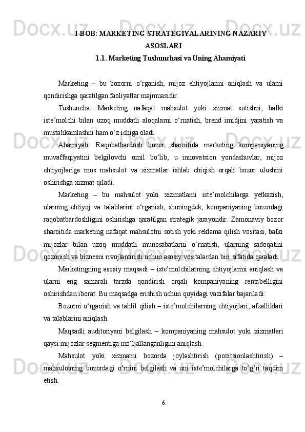 I-BOB: MARKETING STRATEGIYALARINING NAZARIY
ASOSLARI
1.1. Marketing Tushunchasi va Uning Ahamiyati
Marketing   –   bu   bozorni   o‘rganish,   mijoz   ehtiyojlarini   aniqlash   va   ularni
qondirishga qaratilgan faoliyatlar majmuasidir.
Tushuncha:   Marketing   nafaqat   mahsulot   yoki   xizmat   sotishni,   balki
iste’molchi   bilan   uzoq   muddatli   aloqalarni   o‘rnatish,   brend   imidjini   yaratish   va
mustahkamlashni ham o‘z ichiga oladi.
Ahamiyati:   Raqobatbardosh   bozor   sharoitida   marketing   kompaniyaning
muvaffaqiyatini   belgilovchi   omil   bo‘lib,   u   innovatsion   yondashuvlar,   mijoz
ehtiyojlariga   mos   mahsulot   va   xizmatlar   ishlab   chiqish   orqali   bozor   ulushini
oshirishga xizmat qiladi.
Marketing   –   bu   mahsulot   yoki   xizmatlarni   iste’molchilarga   yetkazish,
ularning   ehtiyoj   va   talablarini   o‘rganish,   shuningdek,   kompaniyaning   bozordagi
raqobatbardoshligini   oshirishga   qaratilgan   strategik   jarayondir.   Zamonaviy   bozor
sharoitida marketing nafaqat  mahsulotni  sotish  yoki  reklama  qilish  vositasi,  balki
mijozlar   bilan   uzoq   muddatli   munosabatlarni   o‘rnatish,   ularning   sadoqatini
qozonish va biznesni rivojlantirish uchun asosiy vositalardan biri sifatida qaraladi.
Marketingning   asosiy   maqsadi   –   iste’molchilarning   ehtiyojlarini   aniqlash   va
ularni   eng   samarali   tarzda   qondirish   orqali   kompaniyaning   rentabelligini
oshirishdan iborat. Bu maqsadga erishish uchun quyidagi vazifalar bajariladi:
Bozorni o‘rganish va tahlil qilish – iste’molchilarning ehtiyojlari, afzalliklari
va talablarini aniqlash.
Maqsadli   auditoriyani   belgilash   –   kompaniyaning   mahsulot   yoki   xizmatlari
qaysi mijozlar segmentiga mo‘ljallanganligini aniqlash.
Mahsulot   yoki   xizmatni   bozorda   joylashtirish   (pozitsionlashtirish)   –
mahsulotning   bozordagi   o‘rnini   belgilash   va   uni   iste’molchilarga   to‘g‘ri   taqdim
etish.
6 