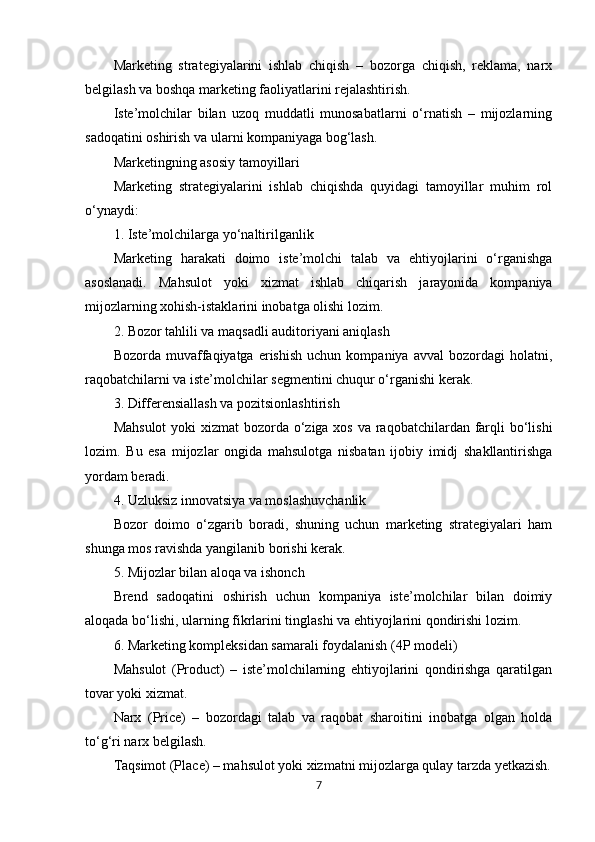 Marketing   strategiyalarini   ishlab   chiqish   –   bozorga   chiqish,   reklama,   narx
belgilash va boshqa marketing faoliyatlarini rejalashtirish.
Iste’molchilar   bilan   uzoq   muddatli   munosabatlarni   o‘rnatish   –   mijozlarning
sadoqatini oshirish va ularni kompaniyaga bog‘lash.
Marketingning asosiy tamoyillari
Marketing   strategiyalarini   ishlab   chiqishda   quyidagi   tamoyillar   muhim   rol
o‘ynaydi:
1. Iste’molchilarga yo‘naltirilganlik
Marketing   harakati   doimo   iste’molchi   talab   va   ehtiyojlarini   o‘rganishga
asoslanadi.   Mahsulot   yoki   xizmat   ishlab   chiqarish   jarayonida   kompaniya
mijozlarning xohish-istaklarini inobatga olishi lozim.
2. Bozor tahlili va maqsadli auditoriyani aniqlash
Bozorda   muvaffaqiyatga   erishish   uchun  kompaniya   avval   bozordagi   holatni,
raqobatchilarni va iste’molchilar segmentini chuqur o‘rganishi kerak.
3. Differensiallash va pozitsionlashtirish
Mahsulot  yoki  xizmat bozorda o‘ziga xos va raqobatchilardan farqli  bo‘lishi
lozim.   Bu   esa   mijozlar   ongida   mahsulotga   nisbatan   ijobiy   imidj   shakllantirishga
yordam beradi.
4. Uzluksiz innovatsiya va moslashuvchanlik
Bozor   doimo   o‘zgarib   boradi,   shuning   uchun   marketing   strategiyalari   ham
shunga mos ravishda yangilanib borishi kerak.
5. Mijozlar bilan aloqa va ishonch
Brend   sadoqatini   oshirish   uchun   kompaniya   iste’molchilar   bilan   doimiy
aloqada bo‘lishi, ularning fikrlarini tinglashi va ehtiyojlarini qondirishi lozim.
6. Marketing kompleksidan samarali foydalanish (4P modeli)
Mahsulot   (Product)   –   iste’molchilarning   ehtiyojlarini   qondirishga   qaratilgan
tovar yoki xizmat.
Narx   (Price)   –   bozordagi   talab   va   raqobat   sharoitini   inobatga   olgan   holda
to‘g‘ri narx belgilash.
Taqsimot (Place) – mahsulot yoki xizmatni mijozlarga qulay tarzda yetkazish.
7 