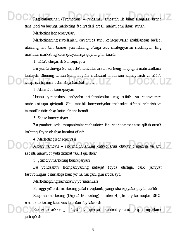 Rag‘batlantirish   (Promotion)   –   reklama,   jamoatchilik   bilan   aloqalar,   brend
targ‘iboti va boshqa marketing faoliyatlari orqali mahsulotni ilgari surish.
Marketing konsepsiyalari
Marketingning   rivojlanishi   davomida   turli   konsepsiyalar   shakllangan   bo‘lib,
ularning   har   biri   biznes   yuritishning   o‘ziga   xos   strategiyasini   ifodalaydi.   Eng
mashhur marketing konsepsiyalariga quyidagilar kiradi:
1. Ishlab chiqarish konsepsiyasi
Bu yondashuvga ko‘ra, iste’molchilar arzon va keng tarqalgan mahsulotlarni
tanlaydi.  Shuning   uchun  kompaniyalar   mahsulot   tannarxini   kamaytirish   va   ishlab
chiqarish hajmini oshirishga harakat qiladi.
2. Mahsulot konsepsiyasi
Ushbu   yondashuv   bo‘yicha   iste’molchilar   eng   sifatli   va   innovatsion
mahsulotlarga   qiziqadi.   Shu   sababli   kompaniyalar   mahsulot   sifatini   oshirish   va
takomillashtirishga katta e’tibor beradi.
3. Sotuv konsepsiyasi
Bu yondashuvda kompaniyalar mahsulotni faol sotish va reklama qilish orqali
ko‘proq foyda olishga harakat qiladi.
4. Marketing konsepsiyasi
Asosiy   tamoyil   –   iste’molchilarning   ehtiyojlarini   chuqur   o‘rganish   va   shu
asosda mahsulot yoki xizmat taklif qilishdir.
5. Ijtimoiy marketing konsepsiyasi
Bu   yondashuv   kompaniyaning   nafaqat   foyda   olishga,   balki   jamiyat
farovonligini oshirishga ham yo‘naltirilganligini ifodalaydi.
Marketingning zamonaviy yo‘nalishlari
So‘nggi yillarda marketing jadal rivojlanib, yangi strategiyalar paydo bo‘ldi:
Raqamli   marketing   (Digital   Marketing)   –   internet,   ijtimoiy   tarmoqlar,   SEO,
email-marketing kabi vositalardan foydalanish.
Kontent   marketing   –   foydali   va   qiziqarli   kontent   yaratish   orqali   mijozlarni
jalb qilish.
8 