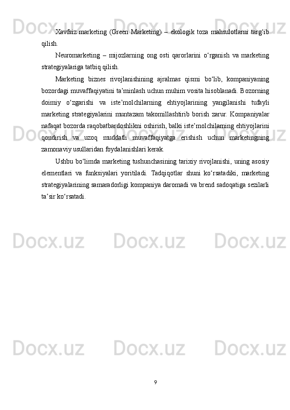Xavfsiz   marketing   (Green   Marketing)   –   ekologik   toza   mahsulotlarni   targ‘ib
qilish.
Neuromarketing   –   mijozlarning   ong   osti   qarorlarini   o‘rganish   va   marketing
strategiyalariga tatbiq qilish.
Marketing   biznes   rivojlanishining   ajralmas   qismi   bo‘lib,   kompaniyaning
bozordagi muvaffaqiyatini ta’minlash uchun muhim vosita hisoblanadi. Bozorning
doimiy   o‘zgarishi   va   iste’molchilarning   ehtiyojlarining   yangilanishi   tufayli
marketing   strategiyalarini   muntazam   takomillashtirib   borish   zarur.   Kompaniyalar
nafaqat bozorda raqobatbardoshlikni oshirish, balki iste’molchilarning ehtiyojlarini
qondirish   va   uzoq   muddatli   muvaffaqiyatga   erishish   uchun   marketingning
zamonaviy usullaridan foydalanishlari kerak.
Ushbu bo‘limda marketing tushunchasining  tarixiy rivojlanishi, uning asosiy
elementlari   va   funksiyalari   yoritiladi.   Tadqiqotlar   shuni   ko‘rsatadiki,   marketing
strategiyalarining samaradorligi kompaniya daromadi va brend sadoqatiga sezilarli
ta sir ko‘rsatadi.ʼ
9 