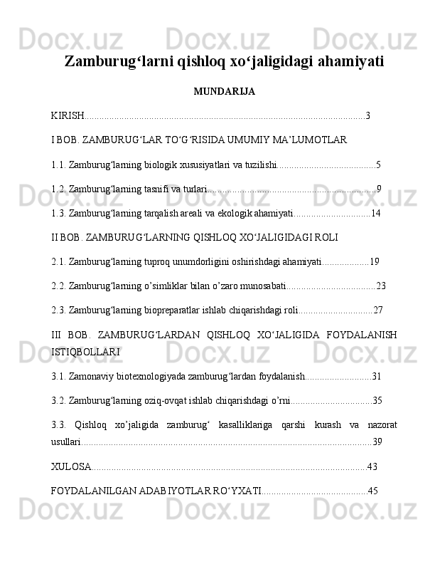 Zamburug larni qishloq xo jaligidagi ahamiyatiʻ ʻ
MUNDARIJA
KIRISH.................................................................................................................3
I BOB. ZAMBURUG LAR TO G RISIDA UMUMIY MA’LUMOTLAR
ʻ ʻ ʻ
1.1. Zamburug larning biologik xususiyatlari va tuzilishi........................................5	
ʻ
1.2. Zamburug larning tasnifi va turlari....................................................................9
ʻ
1.3. Zamburug larning tarqalish areali va ekologik ahamiyati...............................14
ʻ
II BOB. ZAMBURUG LARNING QISHLOQ XO JALIGIDAGI ROLI	
ʻ ʻ
2.1. Zamburug larning tuproq unumdorligini oshirishdagi ahamiyati...................19	
ʻ
2.2. Zamburug larning o’simliklar bilan o’zaro munosabati....................................23
ʻ
2.3. Zamburug larning biopreparatlar ishlab chiqarishdagi roli..............................27
ʻ
III   BOB.   ZAMBURUG LARDAN   QISHLOQ   XO JALIGIDA   FOYDALANISH	
ʻ ʻ
ISTIQBOLLARI
3.1. Zamonaviy biotexnologiyada zamburug lardan foydalanish...........................31	
ʻ
3.2. Zamburug larning oziq-ovqat ishlab chiqarishdagi o’rni.................................35	
ʻ
3.3.   Qishloq   xo’jaligida   zamburug   kasalliklariga   qarshi   kurash   va   nazorat	
ʻ
usullari.....................................................................................................................39
XULOSA...............................................................................................................43
FOYDALANILGAN ADABIYOTLAR RO YXATI...........................................45	
ʻ 