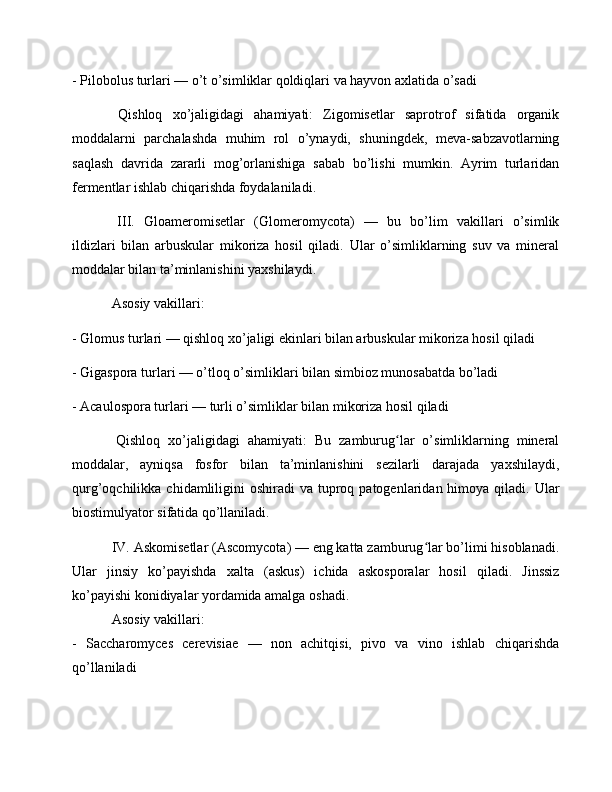 - Pilobolus turlari — o’t o’simliklar qoldiqlari va hayvon axlatida o’sadi
  Qishloq   xo’jaligidagi   ahamiyati:   Zigomisetlar   saprotrof   sifatida   organik
moddalarni   parchalashda   muhim   rol   o’ynaydi,   shuningdek,   meva-sabzavotlarning
saqlash   davrida   zararli   mog’orlanishiga   sabab   bo’lishi   mumkin.   Ayrim   turlaridan
fermentlar ishlab chiqarishda foydalaniladi.
  III.   Gloameromisetlar   (Glomeromycota)   —   bu   bo’lim   vakillari   o’simlik
ildizlari   bilan   arbuskular   mikoriza   hosil   qiladi.   Ular   o’simliklarning   suv   va   mineral
moddalar bilan ta’minlanishini yaxshilaydi.
 Asosiy vakillari: 
- Glomus turlari — qishloq xo’jaligi ekinlari bilan arbuskular mikoriza hosil qiladi
- Gigaspora turlari — o’tloq o’simliklari bilan simbioz munosabatda bo’ladi
- Acaulospora turlari — turli o’simliklar bilan mikoriza hosil qiladi
  Qishloq   xo’jaligidagi   ahamiyati:   Bu   zamburug lar   o’simliklarning   mineralʻ
moddalar,   ayniqsa   fosfor   bilan   ta’minlanishini   sezilarli   darajada   yaxshilaydi,
qurg’oqchilikka  chidamliligini   oshiradi  va  tuproq  patogenlaridan himoya  qiladi. Ular
biostimulyator sifatida qo’llaniladi.
 IV. Askomisetlar (Ascomycota) — eng katta zamburug lar bo’limi hisoblanadi.	
ʻ
Ular   jinsiy   ko’payishda   xalta   (askus)   ichida   askosporalar   hosil   qiladi.   Jinssiz
ko’payishi konidiyalar yordamida amalga oshadi.
 Asosiy vakillari: 
-   Saccharomyces   cerevisiae   —   non   achitqisi,   pivo   va   vino   ishlab   chiqarishda
qo’llaniladi 