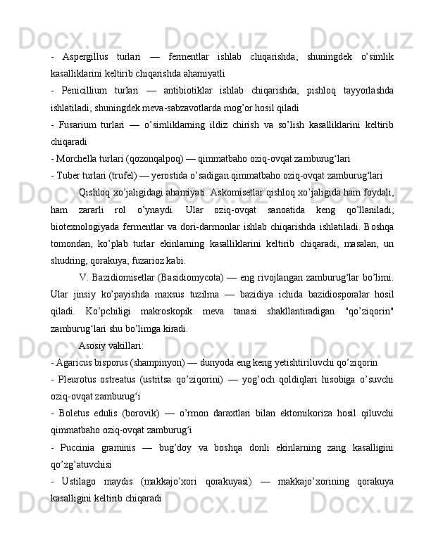 -   Aspergillus   turlari   —   fermentlar   ishlab   chiqarishda,   shuningdek   o’simlik
kasalliklarini keltirib chiqarishda ahamiyatli
-   Penicillium   turlari   —   antibiotiklar   ishlab   chiqarishda,   pishloq   tayyorlashda
ishlatiladi, shuningdek meva-sabzavotlarda mog’or hosil qiladi
-   Fusarium   turlari   —   o’simliklarning   ildiz   chirish   va   so’lish   kasalliklarini   keltirib
chiqaradi
- Morchella turlari (qozonqalpoq) — qimmatbaho oziq-ovqat zamburug lariʻ
- Tuber turlari (trufel) — yerostida o’sadigan qimmatbaho oziq-ovqat zamburug lari	
ʻ
 Qishloq xo’jaligidagi ahamiyati: Askomisetlar qishloq xo’jaligida ham foydali,
ham   zararli   rol   o’ynaydi.   Ular   oziq-ovqat   sanoatida   keng   qo’llaniladi,
biotexnologiyada   fermentlar   va   dori-darmonlar   ishlab   chiqarishda   ishlatiladi.   Boshqa
tomondan,   ko’plab   turlar   ekinlarning   kasalliklarini   keltirib   chiqaradi,   masalan,   un
shudring, qorakuya, fuzarioz kabi.
  V. Bazidiomisetlar  (Basidiomycota) — eng rivojlangan zamburug lar bo’limi.	
ʻ
Ular   jinsiy   ko’payishda   maxsus   tuzilma   —   bazidiya   ichida   bazidiosporalar   hosil
qiladi.   Ko’pchiligi   makroskopik   meva   tanasi   shakllantiradigan   "qo’ziqorin"
zamburug lari shu bo’limga kiradi.	
ʻ
 Asosiy vakillari: 
- Agaricus bisporus (shampinyon) — dunyoda eng keng yetishtiriluvchi qo’ziqorin
-   Pleurotus   ostreatus   (ustritsa   qo’ziqorini)   —   yog’och   qoldiqlari   hisobiga   o’suvchi
oziq-ovqat zamburug i	
ʻ
-   Boletus   edulis   (borovik)   —   o’rmon   daraxtlari   bilan   ektomikoriza   hosil   qiluvchi
qimmatbaho oziq-ovqat zamburug i	
ʻ
-   Puccinia   graminis   —   bug’doy   va   boshqa   donli   ekinlarning   zang   kasalligini
qo’zg’atuvchisi
-   Ustilago   maydis   (makkajo’xori   qorakuyasi)   —   makkajo’xorining   qorakuya
kasalligini keltirib chiqaradi 