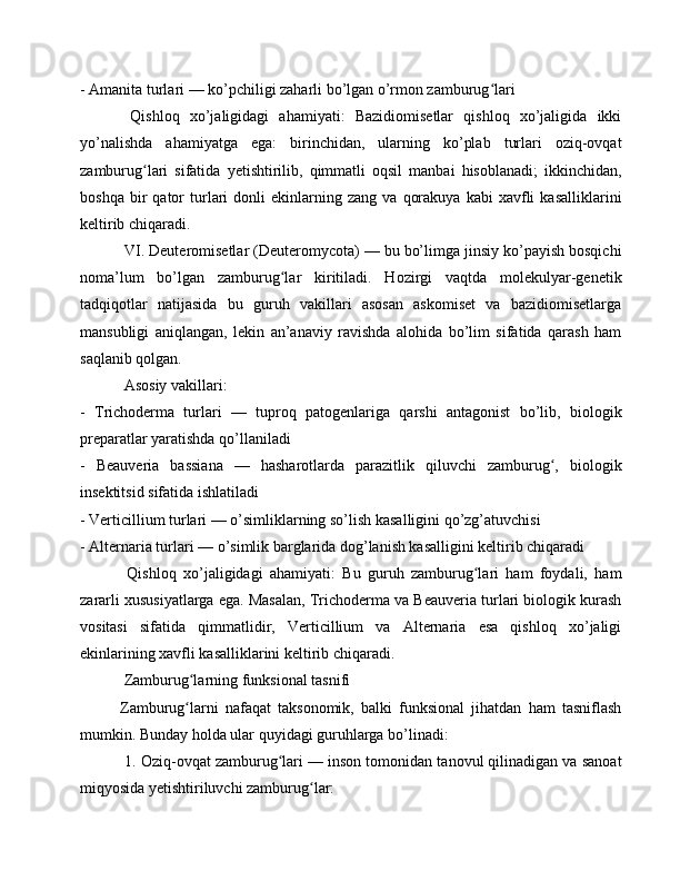 - Amanita turlari — ko’pchiligi zaharli bo’lgan o’rmon zamburug lariʻ
  Qishloq   xo’jaligidagi   ahamiyati:   Bazidiomisetlar   qishloq   xo’jaligida   ikki
yo’nalishda   ahamiyatga   ega:   birinchidan,   ularning   ko’plab   turlari   oziq-ovqat
zamburug lari   sifatida   yetishtirilib,   qimmatli   oqsil   manbai   hisoblanadi;   ikkinchidan,	
ʻ
boshqa   bir   qator   turlari   donli   ekinlarning  zang   va   qorakuya   kabi   xavfli   kasalliklarini
keltirib chiqaradi.
 VI. Deuteromisetlar (Deuteromycota) — bu bo’limga jinsiy ko’payish bosqichi
noma’lum   bo’lgan   zamburug lar   kiritiladi.   Hozirgi   vaqtda   molekulyar-genetik	
ʻ
tadqiqotlar   natijasida   bu   guruh   vakillari   asosan   askomiset   va   bazidiomisetlarga
mansubligi   aniqlangan,   lekin   an’anaviy   ravishda   alohida   bo’lim   sifatida   qarash   ham
saqlanib qolgan.
 Asosiy vakillari: 
-   Trichoderma   turlari   —   tuproq   patogenlariga   qarshi   antagonist   bo’lib,   biologik
preparatlar yaratishda qo’llaniladi
-   Beauveria   bassiana   —   hasharotlarda   parazitlik   qiluvchi   zamburug ,   biologik	
ʻ
insektitsid sifatida ishlatiladi
- Verticillium turlari — o’simliklarning so’lish kasalligini qo’zg’atuvchisi
- Alternaria turlari — o’simlik barglarida dog’lanish kasalligini keltirib chiqaradi
  Qishloq   xo’jaligidagi   ahamiyati:   Bu   guruh   zamburug lari   ham   foydali,   ham	
ʻ
zararli xususiyatlarga ega. Masalan, Trichoderma va Beauveria turlari biologik kurash
vositasi   sifatida   qimmatlidir,   Verticillium   va   Alternaria   esa   qishloq   xo’jaligi
ekinlarining xavfli kasalliklarini keltirib chiqaradi.
 Zamburug larning funksional tasnifi 	
ʻ
Zamburug larni   nafaqat   taksonomik,   balki   funksional   jihatdan   ham   tasniflash
ʻ
mumkin. Bunday holda ular quyidagi guruhlarga bo’linadi:
 1. Oziq-ovqat zamburug lari — inson tomonidan tanovul qilinadigan va sanoat	
ʻ
miqyosida yetishtiriluvchi zamburug lar:	
ʻ 
