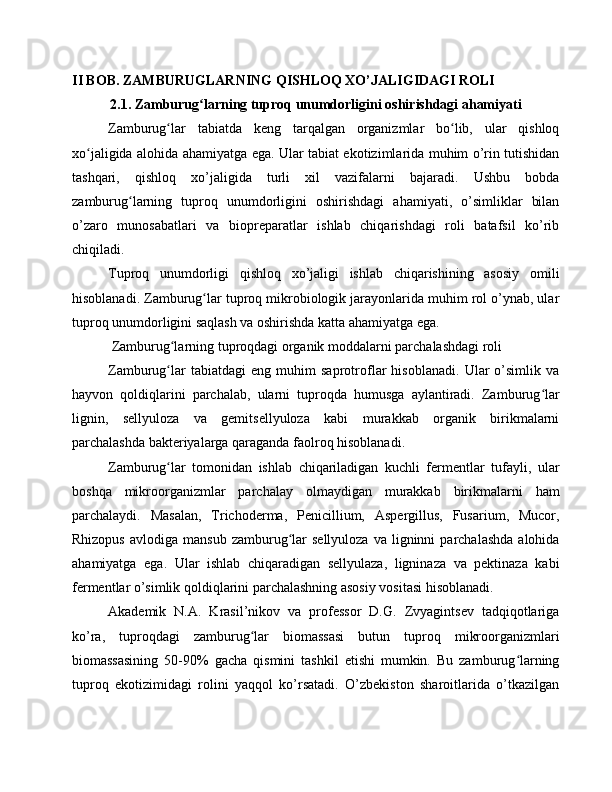 II BOB. ZAMBURUGLARNING QISHLOQ XO’JALIGIDAGI ROLI
2.1. Zamburug larning tuproq unumdorligini oshirishdagi ahamiyatiʻ
Zamburug lar   tabiatda   keng   tarqalgan   organizmlar   bo lib,   ular   qishloq	
ʻ ʻ
xo jaligida alohida ahamiyatga ega. Ular tabiat ekotizimlarida muhim o’rin tutishidan	
ʻ
tashqari,   qishloq   xo’jaligida   turli   xil   vazifalarni   bajaradi.   Ushbu   bobda
zamburug larning   tuproq   unumdorligini   oshirishdagi   ahamiyati,   o’simliklar   bilan	
ʻ
o’zaro   munosabatlari   va   biopreparatlar   ishlab   chiqarishdagi   roli   batafsil   ko’rib
chiqiladi.
Tuproq   unumdorligi   qishloq   xo’jaligi   ishlab   chiqarishining   asosiy   omili
hisoblanadi. Zamburug lar tuproq mikrobiologik jarayonlarida muhim rol o’ynab, ular	
ʻ
tuproq unumdorligini saqlash va oshirishda katta ahamiyatga ega.
 Zamburug larning tuproqdagi organik moddalarni parchalashdagi roli	
ʻ
Zamburug lar   tabiatdagi   eng   muhim   saprotroflar   hisoblanadi.   Ular   o’simlik   va
ʻ
hayvon   qoldiqlarini   parchalab,   ularni   tuproqda   humusga   aylantiradi.   Zamburug lar	
ʻ
lignin,   sellyuloza   va   gemitsellyuloza   kabi   murakkab   organik   birikmalarni
parchalashda bakteriyalarga qaraganda faolroq hisoblanadi. 
Zamburug lar   tomonidan   ishlab   chiqariladigan   kuchli   fermentlar   tufayli,   ular	
ʻ
boshqa   mikroorganizmlar   parchalay   olmaydigan   murakkab   birikmalarni   ham
parchalaydi.   Masalan,   Trichoderma,   Penicillium,   Aspergillus,   Fusarium,   Mucor,
Rhizopus   avlodiga  mansub   zamburug lar   sellyuloza  va   ligninni  parchalashda  alohida	
ʻ
ahamiyatga   ega.   Ular   ishlab   chiqaradigan   sellyulaza,   ligninaza   va   pektinaza   kabi
fermentlar o’simlik qoldiqlarini parchalashning asosiy vositasi hisoblanadi.
Akademik   N.A.   Krasil’nikov   va   professor   D.G.   Zvyagintsev   tadqiqotlariga
ko’ra,   tuproqdagi   zamburug lar   biomassasi   butun   tuproq   mikroorganizmlari	
ʻ
biomassasining   50-90%   gacha   qismini   tashkil   etishi   mumkin.   Bu   zamburug larning	
ʻ
tuproq   ekotizimidagi   rolini   yaqqol   ko’rsatadi.   O’zbekiston   sharoitlarida   o’tkazilgan 