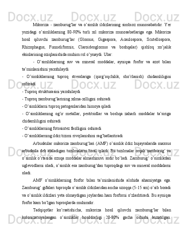 Mikoriza   -   zamburug lar   va   o’simlik   ildizlarining   simbioz   munosabatidir.   Yerʻ
yuzidagi   o’simliklarning   80-90%   turli   xil   mikoriza   munosabatlariga   ega.   Mikoriza
hosil   qiluvchi   zamburug lar   (Glomus,   Gigaspora,   Acaulospora,   Scutellospora,
ʻ
Rhizophagus,   Funneliformis,   Claroideoglomus   va   boshqalar)   qishloq   xo’jalik
ekinlarining oziqlanishida muhim rol o’ynaydi. Ular:
-   O’simliklarning   suv   va   mineral   moddalar,   ayniqsa   fosfor   va   azot   bilan
ta’minlanishini yaxshilaydi
-   O’simliklarning   tuproq   stresslariga   (qurg’oqchilik,   sho’rlanish)   chidamliligini
oshiradi
- Tuproq strukturasini yaxshilaydi
- Tuproq zamburug larining xilma-xilligini oshiradi	
ʻ
- O’simliklarni tuproq patogenlaridan himoya qiladi
-   O’simliklarning   og’ir   metallar,   pestitsidlar   va   boshqa   zaharli   moddalar   ta’siriga
chidamliligini oshiradi
- O’simliklarning fotosintez faolligini oshiradi
- O’simliklarning ildiz tizimi rivojlanishini rag’batlantiradi
Arbuskular mikoriza zamburug lari (AMF) o’simlik ildiz hujayralarida maxsus	
ʻ
arbuskula deb ataladigan tuzilmalarni hosil qiladi. Bu tuzilmalar orqali zamburug  va	
ʻ
o’simlik o’rtasida ozuqa moddalar almashinuvi sodir bo’ladi. Zamburug  o’simlikdan	
ʻ
uglevodlarni oladi, o’simlik esa zamburug dan tuproqdagi suv va mineral moddalarni	
ʻ
oladi.
AMF   o’simliklarning   fosfor   bilan   ta’minlanishida   alohida   ahamiyatga   ega.
Zamburug  gifalari tuproqda o’simlik ildizlaridan ancha uzoqqa (5-15 sm) o’sib boradi	
ʻ
va o’simlik ildizlari yeta olmaydigan joylardan ham fosforni o’zlashtiradi. Bu ayniqsa
fosfor kam bo’lgan tuproqlarda muhimdir.
Tadqiqotlar   ko’rsatishicha,   mikoriza   hosil   qiluvchi   zamburug lar   bilan	
ʻ
kolonizatsiyalangan   o’simliklar   hosildorligi   20-80%   gacha   oshishi   kuzatilgan. 